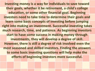 Investing money is a way for individuals to save toward
     their goals, whether it be retirement, a child's college
       education, or some other financial goal. Beginning
  investors need to take time to determine their goals and
    learn some basic concepts of investing before jumping
right into making an investment. Successful investing takes
much research, time, and patience. As beginning investors
     start to have some success in making money through
         investments, they will develop a degree of skill.
  However, there is still a degree of risk involved even the
 most seasoned and skilled investors. Finding the answers
      to some basic investing questions will help make the
          efforts of beginning investors more successful.
 