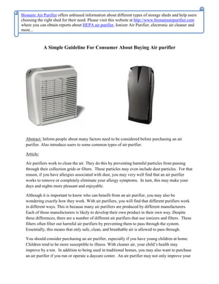 Bionaire Air Purifier offers unbiased information about different types of storage sheds and help users
choosing the right shed for their need. Please visit this website at http://www.bionaireairpurifier.com
where you can obtain reports about HEPA air purifier, Ionizer Air Purifier, electronic air cleaner and
more...



             A Simple Guideline For Consumer About Buying Air purifier




  Abstract: Inform people about many factors need to be considered before purchasing an air
  purifier. Also introduce users to some common types of air purifier.

  Article:

  Air purifiers work to clean the air. They do this by preventing harmful particles from passing
  through their collection grids or filters. These particles may even include dust particles. For that
  reason, if you have allergies associated with dust, you may very well find that an air purifier
  works to remove or completely eliminate your allergy symptoms. In turn, this may make your
  days and nights more pleasant and enjoyable.

  Although it is important to know who can benefit from an air purifier, you may also be
  wondering exactly how they work. With air purifiers, you will find that different purifiers work
  in different ways. This is because many air purifiers are produced by different manufacturers.
  Each of those manufacturers is likely to develop their own product in their own way. Despite
  these differences, there are a number of different air purifiers that use ionizers and filters. These
  filters often filter out harmful air purifiers by preventing them to pass through the system.
  Essentially, this means that only safe, clean, and breathable air is allowed to pass through.

  You should consider purchasing an air purifier, especially if you have young children at home.
  Children tend to be more susceptible to illness. With cleaner air, your child’s health may
  improve by a ton. In addition to being used in traditional homes, you may also want to purchase
  an air purifier if you run or operate a daycare center. An air purifier may not only improve your
 