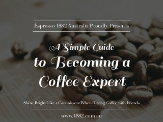 Èspresso 1882 Australia Proudly Presents 
A Simple Guide 
to Becoming a 
Coffee Expert 
Shine Bright Like a Connoisseur When Having Coffee with Friends 
www.1882.com.au 
 