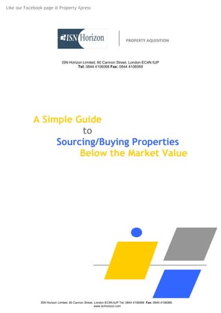 Like our Facebook page @ Property Xpress




                                                                          PROPERTY AQUISITION



                              ISN Horizon Limited, 60 Cannon Street, London EC4N 6JP
                                       Tel: 0844 4106068 Fax: 0844 4106069




            A Simple Guide
                       to
                 Sourcing/Buying Properties
                      Below the Market Value




                ISN Horizon Limited, 60 Cannon Street, London EC4N 6JP Tel: 0844 4106068 Fax: 0844 4106069.
                                                       www.isnhorizon.com
 
