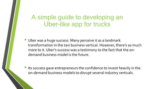 A simple guide to developing an
Uber-like app for trucks
• Uber was a huge success. Many perceive it as a landmark
transformation in the taxi business vertical. However, there’s so much
more to it. Uber’s success was a testimony to the fact that the on-
demand business model is the future.
• Its success gave entrepreneurs the confidence to invest heavily in the
on-demand business models to disrupt several industry verticals.
 
