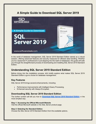 A Simple Guide to Download SQL Server 2019
In the world of database management, SQL Server 2019 Standard Edition stands as a robust
solution, offering enhanced features and security measures for efficient data handling. Whether
you're a seasoned IT professional or just stepping into the realm of databases, this guide will walk
you through the straightforward process of downloading and installing SQL Server 2019 Standard
Edition.
Understanding SQL Server 2019 Standard Edition
Before diving into the installation process, let's briefly explore what makes SQL Server 2019
Standard Edition a go-to choice for database management.
Key Features
SQL Server 2019 brings several enhancements, including:
 Performance improvements with Intelligent Query Processing.
 Enhanced security with Always Encrypted.
Downloading SQL Server 2019 Standard Edition
The further content will tell you how to Download SQL Server 2019 Standard Edition in the
most simplest way:
Step 1: Accessing the Official Microsoft Website
Visit the official Microsoft website or the SQL Server product page.
Step 2: Selecting the Standard Edition
Choose the SQL Server 2019 Standard Edition from the available options.
 