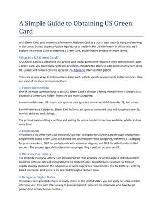 A Simple Guide to Obtaining US Green
Card
A US Green Card, also known as a Permanent Resident Card, is a crucial step towards living and working
in the United States. It grants you the legal status to reside in the US indefinitely. In this article, we'll
explore the various paths to obtaining a Green Card, explaining the process in simple terms.
What is a US Green Card?
A US Green Card is a document that proves your lawful permanent residence in the United States. With
a Green Card, you have many rights and privileges, including the ability to work and live anywhere in the
US. Green Card holders can also apply for US citizenship after a certain period.
There are several ways to obtain a Green Card, each with its specific requirements and procedures. Here
are some of the most common methods:
1. Family Sponsorship
One of the most common ways to get a US Green Card is through a family member who is already a US
citizen or a Green Card holder. There are two main categories:
Immediate Relatives: US citizens can sponsor their spouses, unmarried children under 21, and parents.
Family Preference Categories: Green Card holders can sponsor unmarried sons and daughters over 21,
married children, and siblings.
The process involves filing a petition and waiting for a visa number to become available, which can take
some time.
2. Employment
If you have a job offer from a US employer, you may be eligible for a Green Card through employment.
Employment-based Green Cards are divided into several preference categories, with the EB-1 category
for priority workers, EB-2 for professionals with advanced degrees, and EB-3 for skilled and unskilled
workers. The process typically involves your employer filing a petition on your behalf.
3. Diversity Visa Lottery
The Diversity Visa (DV) Lottery is an annual program that provides US Green Cards to individuals from
countries with low rates of immigration to the United States. To participate, you must be from an
eligible country and meet the educational or work experience requirements. The DV Lottery is entirely
based on chance, and winners are selected through a random draw.
4. Refugee or Asylee Status
If you have been granted refugee or asylee status in the United States, you can apply for a Green Card
after one year. This path offers a way to gain permanent residence for individuals who have faced
persecution in their home countries.
 