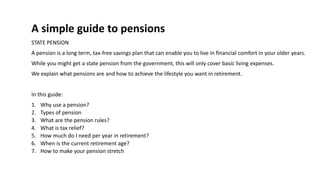 A simple guide to pensions
STATE PENSION
A pension is a long term, tax-free savings plan that can enable you to live in financial comfort in your older years.
While you might get a state pension from the government, this will only cover basic living expenses.
We explain what pensions are and how to achieve the lifestyle you want in retirement.
In this guide:
1. Why use a pension?
2. Types of pension
3. What are the pension rules?
4. What is tax relief?
5. How much do I need per year in retirement?
6. When is the current retirement age?
7. How to make your pension stretch
 