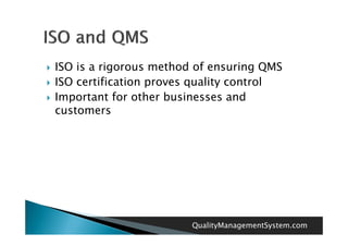    ISO is a rigorous method of ensuring QMS
   ISO certification proves quality control
   Important for other businesses and
    customers




                            QualityManagementSystem.com
 
