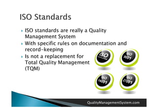    ISO standards are really a Quality
    Management System
   With specific rules on documentation and
    record-keeping
   Is not a replacement for
    Total Quality Management
    (TQM)




                            QualityManagementSystem.com
 