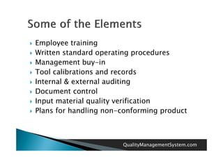    Employee training
   Written standard operating procedures
   Management buy in
                  buy-in
   Tool calibrations and records
   Internal & external auditing
    I      l           l di i
   Document control
   Input material quality verification
   Plans for handling non-conforming product



                           QualityManagementSystem.com
 