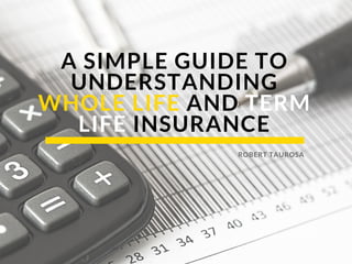 A SIMPLE GUIDE TO
UNDERSTANDING
WHOLE LIFE AND TERM
LIFE INSURANCE
ROBERT TAUROSA
 