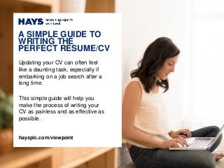 Updating your CV can often feel
like a daunting task, especially if
embarking on a job search after a
long time.
This simple guide will help you
make the process of writing your
CV as painless and as effective as
possible.
A SIMPLE GUIDE TO
WRITING THE
PERFECT RESUME/CV
haysplc.com/viewpoint
 