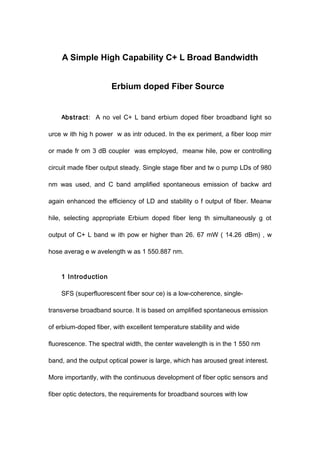 A Simple High Capability C+ L Broad Bandwidth
Erbium doped Fiber Source
Abstract: A no vel C+ L band erbium doped fiber broadband light so
urce w ith hig h power w as intr oduced. In the ex periment, a fiber loop mirr
or made fr om 3 dB coupler was employed, meanw hile, pow er controlling
circuit made fiber output steady. Single stage fiber and tw o pump LDs of 980
nm was used, and C band amplified spontaneous emission of backw ard
again enhanced the efficiency of LD and stability o f output of fiber. Meanw
hile, selecting appropriate Erbium doped fiber leng th simultaneously g ot
output of C+ L band w ith pow er higher than 26. 67 mW ( 14.26 dBm) , w
hose averag e w avelength w as 1 550.887 nm.
1 Introduction
SFS (superfluorescent fiber sour ce) is a low-coherence, single-
transverse broadband source. It is based on amplified spontaneous emission
of erbium-doped fiber, with excellent temperature stability and wide
fluorescence. The spectral width, the center wavelength is in the 1 550 nm
band, and the output optical power is large, which has aroused great interest.
More importantly, with the continuous development of fiber optic sensors and
fiber optic detectors, the requirements for broadband sources with low
 