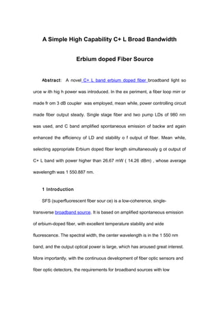 A Simple High Capability C+ L Broad Bandwidth
Erbium doped Fiber Source
Abstract: A novel C+ L band erbium doped fiber broadband light so
urce w ith hig h power was introduced. In the ex periment, a fiber loop mirr or
made fr om 3 dB coupler was employed, mean while, power controlling circuit
made fiber output steady. Single stage fiber and two pump LDs of 980 nm
was used, and C band amplified spontaneous emission of backw ard again
enhanced the efficiency of LD and stability o f output of fiber. Mean while,
selecting appropriate Erbium doped fiber length simultaneously g ot output of
C+ L band with power higher than 26.67 mW ( 14.26 dBm) , whose average
wavelength was 1 550.887 nm.
1 Introduction
SFS (superfluorescent fiber sour ce) is a low-coherence, single-
transverse broadband source. It is based on amplified spontaneous emission
of erbium-doped fiber, with excellent temperature stability and wide
fluorescence. The spectral width, the center wavelength is in the 1 550 nm
band, and the output optical power is large, which has aroused great interest.
More importantly, with the continuous development of fiber optic sensors and
fiber optic detectors, the requirements for broadband sources with low
 