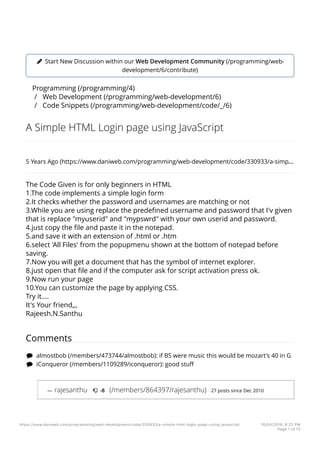 ! Start New Discussion within our Web Development Community (/programming/web-
development/6/contribute)
Programming (/programming/4)
/ Web Development (/programming/web-development/6)
/ Code Snippets (/programming/web-development/code/_/6)
A Simple HTML Login page using JavaScript
5 Years Ago (https://www.daniweb.com/programming/web-development/code/330933/a-simp…
The Code Given is for only beginners in HTML
1.The code implements a simple login form
2.It checks whether the password and usernames are matching or not
3.While you are using replace the predeﬁned username and password that I'v given
that is replace "myuserid" and "mypswrd" with your own userid and password.
4.just copy the ﬁle and paste it in the notepad.
5.and save it with an extension of .html or .htm
6.select 'All Files' from the popupmenu shown at the bottom of notepad before
saving.
7.Now you will get a document that has the symbol of internet explorer.
8.just open that ﬁle and if the computer ask for script activation press ok.
9.Now run your page
10.You can customize the page by applying CSS.
Try it....
It's Your friend,,,
Rajeesh.N.Santhu
Comments
" almostbob (/members/473744/almostbob): if BS were music this would be mozart's 40 in G
" iConqueror (/members/1109289/iconqueror): good stuﬀ
— rajesanthu # -8 (/members/864397/rajesanthu) 27 posts since Dec 2010
https://www.daniweb.com/programming/web-development/code/330933/a-simple-html-login-page-using-javascript 16/04/2016, 6:22 PM
Page 1 of 13
 