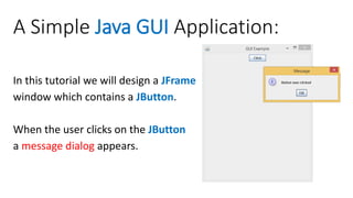A Simple Java GUI Application:
In this tutorial we will design a JFrame
window which contains a JButton.
When the user clicks on the JButton
a message dialog appears.
 
