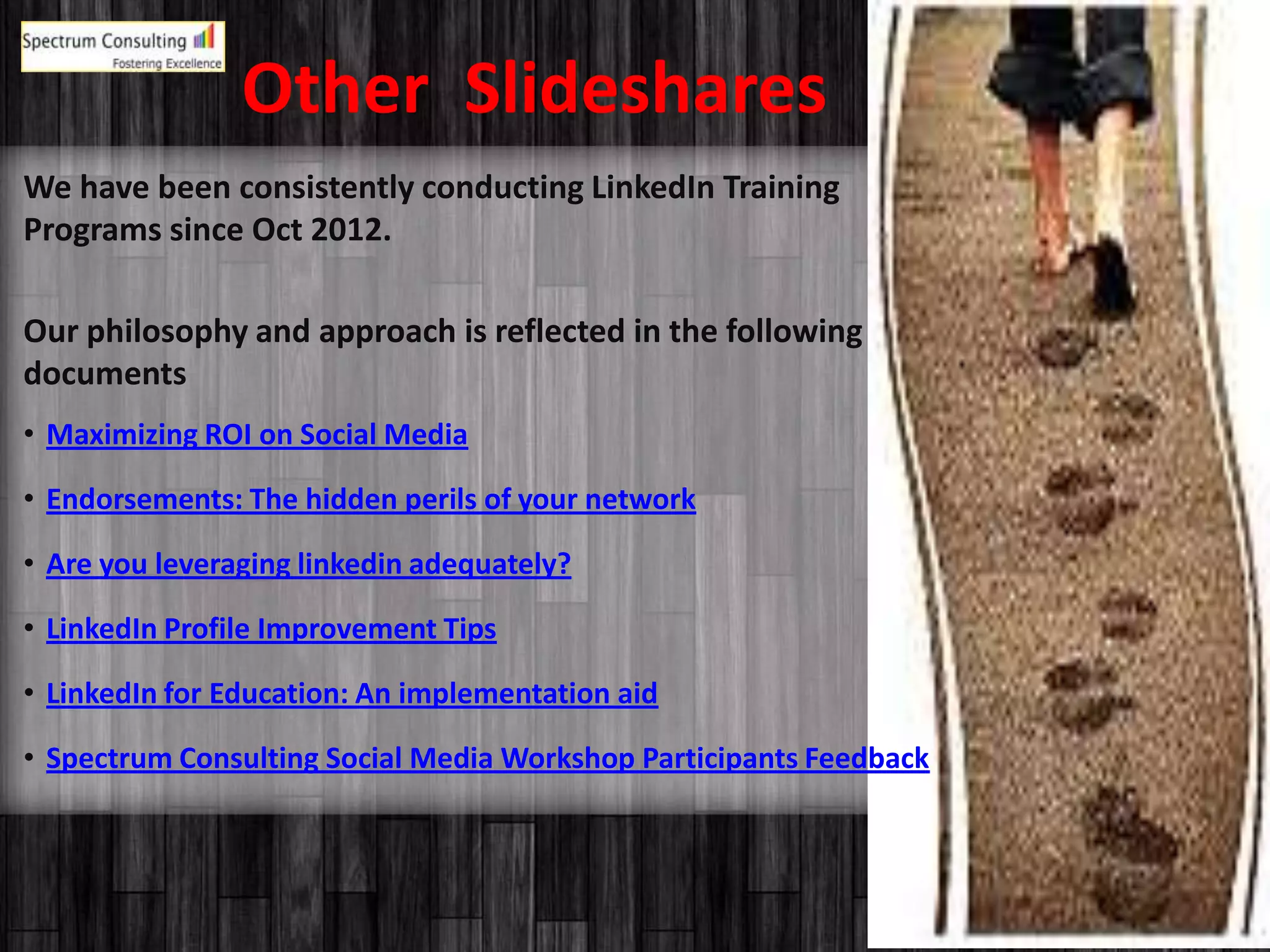 Spectrum Consulting
Fostering Experience
17
Other Slideshares
We have been consistently conducting LinkedIn Training
Programs since Oct 2012.
Our philosophy and approach is reflected in the following
documents
• Maximizing ROI on Social Media
• Endorsements: The hidden perils of your network
• Are you leveraging linkedin adequately?
• LinkedIn Profile Improvement Tips
• LinkedIn for Education: An implementation aid
• Spectrum Consulting Social Media Workshop Participants Feedback
 