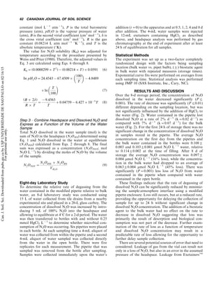 constant (mol L(1
atm(1
), P is the total barometric
pressure (atm), pH2O is the vapour pressure of water
(atm), B is the second virial coefficient (cm3
mol(1
), d is
the cross virial coefficient (cm3
mol(1
), R is the gas
constant (0.08214 L atm mol(1
8K(1
), and T is the
absolute temperature (8K).
The value for N2O solubility (K0) was adjusted for
temperature according to the procedure presented by
Weiss and Price (1980). Therefore, the adjusted values in
Eq. 3 are calculated using Eqs. 6 through 8.
K0 0(0:0000299)T2
)((0:00214)T)'0:0591 (6)
In pH2O024:4543(67:4509)

100
T

(4:8489
)ln

T
100

(7)
(B ' 2d)
R ) T
0
(9:4563
T
'0:04759(6:427)10(5
T (8)
Step 3 Á Combine Headspace and Dissolved N2O and
Express as a Function of the Volume of the Water
Sample
Total N2O dissolved in the water sample (mol) is the
sum of N2O in the headspace (N2OHS) determined using
Eq. 1 and N2O dissolved in the water at equilibrium
(N2ODIS) calculated from Eqs. 2 through 8. The final
sum was expressed as a concentration (N2OTOT; mol
N2O L(1
) by dividing the moles of N2O by the volume
of the sample.
N2OTOT 0
N2ODIS ' N2OHS
VH2O
(9)
Eight-day Laboratory Study
To determine the relative rate of degassing from the
water contained in the modified pipette relative to bulk
water, an 8-d laboratory study was conducted using
15 L of water collected from tile drains from a nearby
experimental site and placed in a 20-L glass carboy. The
concentration of dissolved N2O was increased by intro-
ducing 5 mL of 100% N2O into the headspace and
allowing to equilibrate at 48C for a 2-d period. The water
was then transferred to bottles with and without 0.25
mmol HgCl2 L(1
to determine whether microbial con-
sumption of N2O was occurring. Six pipettes were placed
in each bottle. At each sampling time a 4-mL aliquot of
water was collected from within the pipette and a second
4-mL aliquot of water sampled was collected directly
from the water in the open bottle. There were five
replicates for each measurement. The pipette that was
sampled was removed from the bottle after sampling.
Samples were collected immediately upon the water’s
addition (t00) to the apparatus and at 0.5, 1, 2, 4 and 8 d
after addition. The 4-mL water samples were injected
in 12-mL exetainers containing HgCl2 as described
above, and headspace analysis was performed by gas
chromatography at the end of experiment after at least
24 h of equilibration for all samples.
Statistical Methods
The experiment was set up as a two-factor completely
randomized design with the factors being sampling
location (bulk water vs. pipet bulb), (9) biostatic agent
in bulk water with repeated measures (storage times).
Exponential curve fits were performed on averages from
each sampling time. Statistical analysis was performed
using JMP 10 (SAS Institute, Inc., Cary, NC).
RESULTS AND DISCUSSION
Over the 8-d storage period, the concentration of N2O
dissolved in the water decreased significantly (P5
0.001). The rate of decrease was significantly (P50.01)
different depending on the sampling location, but was
not significantly influenced by the addition of HgCl2 to
the water (Fig. 2). Water contained in the pipette lost
dissolved N2O at a rate of 2% d(1
(k00.02 d(1
) as
compared with 7% d(1
(k00.07 d(1
) for the bulk
water (Fig. 2). For the first 24 h of storage there was no
significant change in the concentration of dissolved N2O
in samples stored in the pipette. The average N2O
concentration on the first day from the pipettes and
the bulk water contained in the bottles were 0.1089
0.003 and 0.10390.001 mmol N2O L(1
water, relative
to 0.11490.002 at the time of filling. After 8 d of
storage the average N2O concentration was 0.0979
0.004 mmol N2O L(1
(16% loss), while the concentra-
tion in the bulk water had dropped to an average of
0.06390.004 mmol N2O L(1
(45% loss). There was
significantly (P00.001) less loss of N2O from water
contained in the pipette when compared with water
contained in the open bottle.
These findings indicate that the rate of degassing of
dissolved N2O can be significantly reduced by minimiz-
ing the sample:atmosphere interface using a modified
pipette enclosure. Loss still occurs, but at a reduced rate,
providing the opportunity for delaying the collection of
sample for up to 24 h without significant change in
dissolved N2O concentration. The addition of a biostatic
agent to the bulk water had no effect on the rate to
decrease in dissolved N2O suggesting that loss was
primarily the result of desorption and biological con-
sumption was not part of the decrease. Further exam-
ination of the rate of loss as a function of temperature
and dissolved N2O concentration may result in a
predictable rate of loss allowing for the opportunity to
further delay sample collection.
There are several potential sources of error that need to
considered. Leakage of gas from the vial can result not
only in a loss of N2O, but also in an error in the assumed
pressure of the headspace. Leakage from ExetainersTM
62 CANADIAN JOURNAL OF SOIL SCIENCE
Can.J.Soil.Sci.Downloadedfrompubs.aic.cabyUSPUNIVERSIDADEDESAOPAULOon02/16/15
Forpersonaluseonly.
 