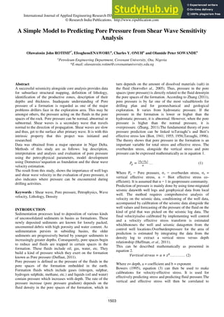 International Journal of Applied Engineering Research ISSN 0973-4562 Volume 11, Number 2 (2016) pp 1503-1517
© Research India Publications. http://www.ripublication.com
A Simple Model to Predicting Pore Pressure from Shear Wave Sensitivity
Analysis
Oluwatosin John ROTIMIa*
, EfeogheneENAWORUa
, Charles Y. ONUHa
and Olumide Peter SOWANDEa
a
Petroleum Engineering Department, Covenant University, Ota, Nigeria
*E-mail: oluwatosin.rotimi@covenantuniversity.edu.ng
Abstract
A successful seismicity alongside core analysis provides data
for subsurface structural mapping, definition of lithology,
identification of the productive zones, description of their
depths and thickness. Inadequate understanding of Pore
pressure of a formation is regarded as one of the major
problems drillers face in the exploration area. This may be
amongst others, the pressure acting on the fluids in the pore
spaces of the rock. Pore pressure can be normal, abnormal or
subnormal. Shear waves is a secondary wave that travels
normal to the direction of propagation. Shear waves are slow
and thus, get to the surface after primary wave. It is with this
intrinsic property that this project was initiated and
researched.
Data was obtained from a major operator in Niger Delta.
Methods of this study are as follows: log description,
interpretation and analysis and evaluation of pore pressure
using the petro-physical parameters, model development
using Domenico‟sequation as foundation and the shear wave
velocity estimation.
The result from this study, shows the importance of well logs
and shear wave velocity in the evaluation of pore pressure, it
also indicates where pressure can be encountered during
drilling activities.
Keywords : Shear wave, Pore pressure, Petrophysics, Wave
velocity, Lithology, Density
INTRODUCTION
Sedimentation processes lead to deposition of various kinds
of unconsolidated sediments in basins as formations. These
newly deposited sediments are known for loosely packed,
uncemented debris with high porosity and water content. As
sedimentation persists in subsiding basins, the older
sediments are progressively buried by younger sediments to
increasingly greater depths. Consequently, pore spaces begin
to reduce and fluids are trapped in certain spaces in the
formation. These fluids include oil, gas, water, etc. They
build a kind of pressure which they exert on the formation
known as Pore pressure (Duffaut, 2011).
Pore pressure is defined as the pressure of the fluids in the
pore spaces of the formation embedded in the earth.
Formation fluids which include gases (nitrogen, sulphur,
hydrogen sulphide, methane, etc.) and liquids (oil and water)
contain pressure which increases with depth. The rate of the
pressure increase (pore pressure gradient) depends on the
fluid density in the pore spaces of the formation, which in
turn depends on the amount of dissolved materials (salt) in
the fluid (Storvollet al., 2005). Thus, pressure in the pore
spaces (pore pressure) is directly related to the fluid densityin
the pore spaces of the formation. According to Zhang (2011),
pore pressure is by far one of the most valuabletools for
drilling plan and for geomechanical and geological
exploration. It varies from hydrostatic pressure. If the
pressure in the formation is lower or higher than the
hydrostatic pressure, it is abnormal. However, when the pore
pressure is higher than the normal pressure, it is
overpressure. (Zhang, 2011).The fundamental theory of pore
pressure prediction can be linked toTerzaghi‟s and Boit‟s
effective stress law (Biot, 1941; 1955; 1956;Terzaghi, 1996).
The theory shows that pore pressure in the formation is an
important variable for total stress and effective stress. The
overburden stress, alongside the vertical stress and pore
pressure can be expressed mathematically as in equation 1.
… (1)
Where Pp = Pore pressure, σv = overburden stress, σe =
vertical effective stress, α = Biot effective stress co-
efficient). It is assumed that α = 1 in geopressure community.
Prediction of pressure is mainly done by using time-migrated
seismic datawith well logs and geophysical data from local
well. The method requires comprehensive analysis of
velocity on the seismic data, conditioning of the well data,
accompanied by calibration of the seismic data alongside the
well values and forecasting of the pressure of the fluid on the
kind of grid that was picked on the seismic log data. The
final velocityisalso calibrated by implementing well control
and a velocity effective stress transform is estimated
whichhonours the well and seismic datagotten from the
control well locations.Overburdenpressure for the area of
prediction is estimated by integrating the data from the
density log to extract a vertical stress versus depth
relationship (Huffman, et al., 2011).
This can be described mathematically as presented in
equation 2.
………… (2)
Where z= depth, a = coefficient and b = exponent
Bowers (1995), equation (3) can then be used to make
calibrations for velocity-effective stress. It is used for
effectively predicting stress and predicting fluid pressure.The
vertical and effective stress will then be correlated to
1503
 