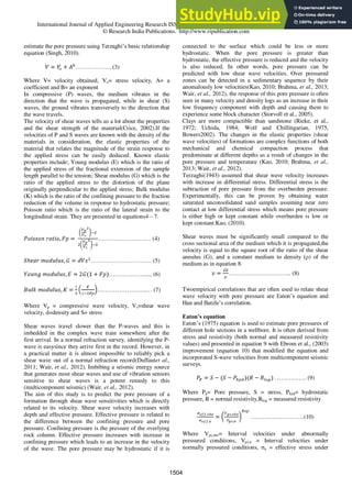 International Journal of Applied Engineering Research ISSN 0973-4562 Volume 11, Number 2 (2016) pp 1503-1517
© Research India Publications. http://www.ripublication.com
estimate the pore pressure using Terzaghi‟s basic relationship
equation (Singh, 2010).
……………….(3)
Where V= velocity obtained, Vo= stress velocity, A= a
coefficient and B= an exponent
In compressive (P) waves, the medium vibrates in the
direction that the wave is propagated, while in shear (S)
waves, the ground vibrates transversely to the direction that
the wave travels.
The velocity of shear waves tells us a lot about the properties
and the shear strength of the material(Crice, 2002).If the
velocities of P and S waves are known with the density of the
materials in consideration, the elastic properties of the
material that relates the magnitude of the strain response to
the applied stress can be easily deduced. Known elastic
properties include; Young modulus (E) which is the ratio of
the applied stress of the fractional extension of the sample
length parallel to the tension; Shear modulus (G) which is the
ratio of the applied stress to the distortion of the plane
originally perpendicular to the applied stress; Bulk modulus
(K) which is the ratio of the confining pressure to the fraction
reduction of the volume in response to hydrostatic pressure;
Poisson ratio which is the ratio of the lateral strain to the
longitudinal strain. They are presented in equations4 – 7.
……………………… (4)
…………………………. (5)
………………..... (6)
…………………….… (7)
Where Vp = compressive wave velocity, Vs=shear wave
velocity, d=density and S= stress
Shear waves travel slower than the P-waves and this is
imbedded in the complex wave train somewhere after the
first arrival. In a normal refraction survey, identifying the P-
wave is easysince they arrive first in the record. However, in
a practical matter it is almost impossible to reliably pick a
shear wave out of a normal refraction record(Duffautet al.,
2011; Wair, et al., 2012). Imbibing a seismic energy source
that generates most shear waves and use of vibration sensors
sensitive to shear waves is a potent remedy to this
(multicomponent seismic) (Wair, et al., 2012).
The aim of this study is to predict the pore pressure of a
formation through shear wave sensitivities which is directly
related to its velocity. Shear wave velocity increases with
depth and effective pressure. Effective pressure is related to
the difference between the confining pressure and pore
pressure. Confining pressure is the pressure of the overlying
rock column. Effective pressure increases with increase in
confining pressure which leads to an increase in the velocity
of the wave. The pore pressure may be hydrostatic if it is
connected to the surface which could be less or more
hydrostatic. When the pore pressure is greater than
hydrostatic, the effective pressure is reduced and the velocity
is also reduced. In other words, pore pressure can be
predicted with low shear wave velocities. Over pressured
zones can be detected in a sedimentary sequence by their
anomalously low velocities(Kao, 2010; Brahma, et al., 2013;
Wair, et al., 2012), the response of this pore pressure is often
seen in many velocity and density logs as an increase in their
low frequency component with depth and causing them to
experience some block character (Storvoll et al., 2005).
Clays are more compactible than sandstone (Rieke, et al.,
1972; Uchida, 1984; Wolf and Chillingarian, 1975,
Bowers2002). The changes in the elastic properties (shear
wave velocities) of formations are complex functions of both
mechanical and chemical compaction process that
predominate at different depths as a result of changes in the
pore pressure and temperature (Kao, 2010; Brahma, et al.,
2013; Wair, et al., 2012).
Terzaghi(1943) assumed that shear wave velocity increases
with increase in differential stress. Differential stress is the
subtraction of pore pressure from the overburden pressure.
Experimentally, this can be proven by obtaining water
saturated unconsolidated sand samples assuming near zero
contact at low differential stress which means pore pressure
is either high or kept constant while overburden is low or
kept constant.Kao, (2010).
Shear waves must be significantly small compared to the
cross sectional area of the medium which it is propagated,the
velocity is equal to the square root of the ratio of the shear
annulus (G), and a constant medium to density (ρ) of the
medium as in equation 8.
………………………….. (8)
Twoempirical correlations that are often used to relate shear
wave velocity with pore pressure are Eaton‟s equation and
Han and Batzle‟s correlation.
Eaton’s equation
Eaton‟s (1975) equation is used to estimate pore pressures of
different hole sections in a wellbore. It is often derived from
stress and resistivity (both normal and measured resistivity
values) and presented in equation 9 with Ebrom et al., (2003)
improvement (equation 10) that modified the equation and
incorporated S-wave velocities from multicomponent seismic
surveys.
……………. (9)
Where Pp= Pore pressure, S = stress, Phyd= hydrostatic
pressure, R = normal resistivity,Rlog = measured resistivity
………………………(10)
Where Vps.obv= Interval velocities under abnormally
pressured conditions, Vps.n = Interval velocities under
normally pressured conditions, σn = effective stress under
1504
 