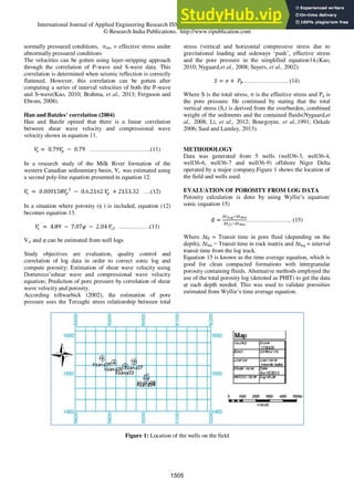 International Journal of Applied Engineering Research ISSN 0973-4562 Volume 11, Number 2 (2016) pp 1503-1517
© Research India Publications. http://www.ripublication.com
normally pressured conditions, σobv = effective stress under
abnormally pressured conditions
The velocities can be gotten using layer-stripping approach
through the correlation of P-wave and S-wave data. This
correlation is determined when seismic reflection is correctly
flattened. However, this correlation can be gotten after
computing a series of interval velocities of both the P-wave
and S-wave(Kao, 2010; Brahma, et al., 2013; Ferguson and
Ebrom, 2008).
Han and Batzles’ correlation (2004)
Han and Batzle opined that there is a linear correlation
between shear wave velocity and compressional wave
velocity shown in equation 11.
………………………….(11)
In a research study of the Milk River formation of the
western Canadian sedimentary basin, Vs was estimated using
a second poly-line equation presented in equation 12.
….(12)
In a situation where porosity (ɸ ) is included, equation (12)
becomes equation 13.
…………….(13)
Vcl and φ can be estimated from well logs
Study objectives are evaluation, quality control and
correlation of log data in order to correct sonic log and
compute porosity; Estimation of shear wave velocity using
Domenico‟sshear wave and compressional wave velocity
equation; Prediction of pore pressure by correlation of shear
wave velocity and porosity.
According toSwarbick (2002), the estimation of pore
pressure uses the Terzaghi stress relationship between total
stress (vertical and horizontal compressive stress due to
gravitational loading and sideways „push‟, effective stress
and the pore pressure in the simplified equation14,(Kao,
2010; Nygaard,et al., 2008; Sayers, et al., 2002).
………………….. (14)
Where S is the total stress, σ is the effective stress and Pp is
the pore pressure. He continued by stating that the total
vertical stress (Sr) is derived from the overburden, combined
weight of the sediments and the contained fluids(Nygaard,et
al., 2008; Li, et al., 2012; Bourgoyne, et al.,1991; Ozkale
2006; Saul and Lumley, 2013).
METHODOLOGY
Data was generated from 5 wells (well36-3, well36-4,
well36-6, well36-7 and well36-9) offshore Niger Delta
operated by a major company.Figure 1 shows the location of
the field and wells used.
EVALUATION OF POROSITY FROM LOG DATA
Porosity calculation is done by using Wyllie‟s equation/
sonic (equation 15)
………………….. (15)
Where Δtfl = Transit time in pore fluid (depending on the
depth), Δtma = Transit time in rock matrix and Δtlog = interval
transit time from the log track.
Equation 15 is known as the time average equation, which is
good for clean compacted formations with intergranular
porosity containing fluids. Alternative methods employed the
use of the total porosity log (denoted as PHIT) to get the data
at each depth needed. This was used to validate porosities
estimated from Wyllie‟s time average equation.
Figure 1: Location of the wells on the field
1505
 