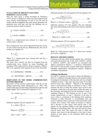 International Journal of Applied Engineering Research ISSN 0973-4562 Volume 11, Number 2 (2016) pp 1503-1517
© Research India Publications. http://www.ripublication.com
EVALUATION OF SHEAR WAVES USING
POROSITY CALCULATED
This was done using a model developed by Domenico
(1977), known as Domenico‟s shear wave and compressional
wave velocity model.Equation 16 and 17 was the start up
model with the assumptions that some elastic parameters are
predicted from well logs and that the lithology has no
structural elements (fault or fracture).
………………….…… (16)
……………………….. (17)
Where Vp = compressional wave velocity, Vs = shear wave
velocity and ø = porosity
Next, Compressive wave can be determined form the inverse
of sonic transit time for the log. Mathematically, this can be
written as in equation 18.
…………………………..……… (18)
Where Vp = compressional wave velocity (ft/s) and Δtlog =
transit time (µs/ft)
The shear wave velocity can then be computed from the
compressional wave velocity by using Greenberg and
Castagna (1992) model which is shown in equation 19below.
This is for sand beds while equation 20 serves for shale beds.
……………. (19)
…….…….. (20)
DERIVATION OF THE MODEL FORPREDICTION
OF PORE PRESSURE
Derivation of Pore pressure model begins with the use the
drilling engineering model (Bourgoyne,et al., 1991). This
model relates pore pressure being proportional to density and
height (depth). This is presented in equations 21-30.
……………..…….. (21)
……………………………………(22)
Substitute equation (22) into equation (21)
………………………(23)
Where ……………………… (24)
And ………………..….. (25)
Substitute equation (24) and equation (25) into equation (23)
…………………….. (26)
Where …………..…. (27)
Substitute equation (27) into equation (26) and collecting
like terms and reducing to the lowest term will give equation
28.
………………..……….. (28)
Where …………………….….. (29)
Substitute equation (29) into equation (28) to give
………………… (30)
Where Po = Pore pressure (psig), Vs = shear wave velocity
(ft/s) and h = depth (ft)
RESULTS AND DISCUSSIONS
Composite well logs which include gamma rays, resistivity,
sonic,and total porosity logs of five wells (well36-3, well36-
4, well36-6, well36-7, and well36-9) are correlated with
depth as presented in Figures 2 – 6.Analysis, interpretation
and result of well log data occurred under these categories;
Lithology identification, Petrophysical analysis, Empirical
correlation of parameters.
Lithology identification
On well 36-3, gamma ray log (track 3) shows the lithology is
more of a sandstone formation based on the baseline picked
for adequate discretization of the log track and was crossplot
validated on track 7. The sonic log track (track 4) has high
interval transit time (200µs/ft - 250µs/ft) at the beginning
(zone 1) and decreased along in transition to zone 2. This
indicates the time at which the acoustic wave travel in that
formation is high due to the pore space within the grains of
the formation, and indication that the formation is more of
sandstone (Figure 2). The Gamma ray log of zone 2 has
similar characteristics as zone 1. However, at the base of
zone 2, there is a transition in the lithology from sandstone
formation to shale formation. A corresponding sonic log
(track 4) signature shows a decrease in the transit time of the
acoustic wave velocity. This means an increase in velocity
and a decrease in pore spaces with time.In zone 3, the
gamma ray log signatures deflect to the right meaning the
lithology is increasingly shale. The sonic log track has lower
interval transit time. This means the time at which the
acoustic wave travel in that formation is low due to lower
amount of pore spaces in the formation filled with gas
hydrocarbon.
1506
 