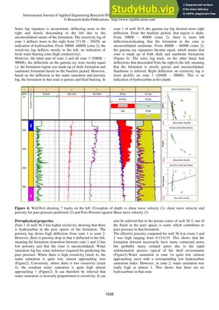 International Journal of Applied Engineering Research ISSN 0973-4562 Volume 11, Number 2 (2016) pp 1503-1517
© Research India Publications. http://www.ripublication.com
Sonic log signature is inconsistent, deflecting more to the
right and slowly descending to the left due to the
unconsolidated nature of the formation. The resistivity log of
zone 1 deflects more to the right from 2713ft – 2945ft, an
indication of hydrocarbon. From 3000ft -6000ft (zone 2), the
resistivity log deflects mostly to the left; an indication of
fresh water bearing zone (high conductivity).
However, the latter part of zone 2 and all zone 3 (5000ft –
9000ft), the deflection on the gamma ray were mostly equal
i.e. the formation region was made up of shale formation and
sandstone formation based on the baseline picked. However,
based on the deflection in the water saturation and porosity
log, the formation in that zone is porous and fluid bearing. In
zone 1 of well 36-9, the gamma ray log showed more right
deflection. From the baseline picked, that region is shale.
From 3000ft – 4000ft (zone 2), there is more left
deflectionsindicating that the formation in the zone is
unconsolidated sandstone. From 4000ft – 6000ft (zone 2),
the gamma ray signatures became equal, which means that
zone is made up of both shale and sandstone formations
(Figure 6). The sonic log track, on the other hand, had
deflections that descended from the right to the left, meaning
that the formation is mostly porous and unconsolidated.
Sandstone is inferred. Right deflection on resistivity log is
more prolific on zone 1 (2840ft – 3000ft). This is an
indication of hydrocarbon at this depth.
Figure 4: Well36-6 showing 7 tracks on the left. Crossplots of depth vs shear wave velocity (1), shear wave velocity and
porosity for pore pressure prediction (2) and Pore Pressure against Shear wave velocity (3)
Petrophysical properties
Zone 1 of well 36-3 has higher resistivity showing that there
is hydrocarbon in the pore spaces of the formation. The
porosity log shows high deflection from zone 1 to zone 2.
However, there is porosity drop in that it deflected to the left,
meaning the formation (transition between zone 1 and 2) has
low porosity and that the zone is unconsolidated. Water
saturation log has some inference required for predicting the
pore pressure. Where there is high resistivity (track 4), the
water saturation is quite low; almost approaching zero
(Figure2). Conversely, where there is low resistivity (track
4), the resultant water saturation is quite high almost
approaching 1 (Figure2). It can therefore be inferred that
water saturation is inversely proportional to resistivity. It can
also be inferred that in the porous zones of well 36-3, one of
the fluids in the pore spaces is water which contributes to
pore pressure in that formation.
The effective porosity computed for well 36-4 at zones 1 and
2 was high ranging from 0.15-0.35. This shows that the
formation doesnot necessarily have many connected pores
but probably many isolated pores due to the rapid
sedimentation process typical of the shelf environment
(Figure3).Water saturation in zone 1is quite low (almost
approaching zero) with a corresponding low hydrocarbon
saturation index. However, in zone 2, water saturation was
really high at almost 1. This shows that there are no
hydrocarbons in that zone.
1508
 