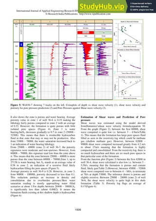 International Journal of Applied Engineering Research ISSN 0973-4562 Volume 11, Number 2 (2016) pp 1503-1517
© Research India Publications. http://www.ripublication.com
Figure 5: Well36-7 showing 7 tracks on the left. Crossplots of depth vs shear wave velocity (1), shear wave velocity and
porosity for pore pressure prediction (2) and Pore Pressure against Shear wave velocity (3)
It also shows the zone is porous and water bearing. Average
porosity value in zone 1 of well 36-6 is 0.19 making the
lithology fairly porous compared to zone 2 with an average
of 0.33. However, the formation is quite porous with little
isolated pore spaces (Figure 4). Zone 1 is water
bearing,butSw decreases gradually to 0.7 in zone 2 (2900ft -
3230ft). This means that there is irreducible hydrocarbon
fluid in that zone that may or may not be productive. Also
from 3300ft – 7000ft, the water saturation increased back to
1 an indication of water bearing lithology.
From 2500ft – 4000ft (zone 2) of well 36-7, the porosity
signatures were moderate and non-spurious. However, from
6000ft – 7000ft, this signature read low than the zone above
it. This means that the zone between 2500ft – 4000ft is more
porous than the zone between 6000ft – 7000ft.Zone 1, up to
2715ft is water bearing, but, Sw stands at an average value of
0.58 in zone 2, an indication of a resistive fluid likely
hydrocarbon filling the pore spaces (Figure 5).
Average porosity in well 36-9 is 0.28. However, in zone 3,
from 9000ft – 10000ft, porosity decreased to less than 0.1.
This reduction portrays an increase in density and
consolidation due to overburden pressure.Here water
saturation reading is mostly approaching water filled
scenarios at about 1.For depths between 2840ft – 3000ft,Sw
is significantly less than (about 0.0682). It means the
formation fluids existing at this shallow depth is hydrocarbon
(Figure 6).
Estimation of Shear waves and Prediction of Pore
pressure
Shear waves was estimated using the model derived
fromDomenico‟sshear wave velocity formula;equation 30.
From the graph (Figure 2), between the first 6000ft, shear
wave computed is quite low i.e. between 3 – 4.9m/s(Table
1). This means that the formation has large pore spaces fluid
filled as seen in the resistivity log which could be methane
gas (shallow methane gas). However, between 6200ft –
9000ft shear wave computed increased greatly from 4.2 m/s
to about 17m/s meaning that the formation is highly
compacted and consolidated. From the resistivity log, there is
no much hydrocarbon and there are no much pore spaces in
that particular zone of the formation.
From the function plot (Figure 3) between the first 4200ft in
well 36-4, shear wave calculated is also low i.e. between 3 –
5,5ft/s, meaning that the formation is porous and contain
fluid, likely gas(Table 2).However, between 4500ft – 5200ft
shear wave computed rose to between 4 – 6ft/s, to terminate
at 7ft/s at depth 5300ft. The inference drawn is porous and
slightly resistive. Between 2500ft – 2800ft (zone 2) of well
36-6, the shear wave velocity is quite high in this shale
formation (Table 3). Porosity log flags an average of
0.17(Figure 4).
1509
 