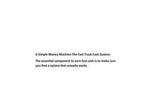A Simple Money Machine-The Fast Track Cash System.
The essential component to earn fast cash is to make sure
you find a system that actually works
 