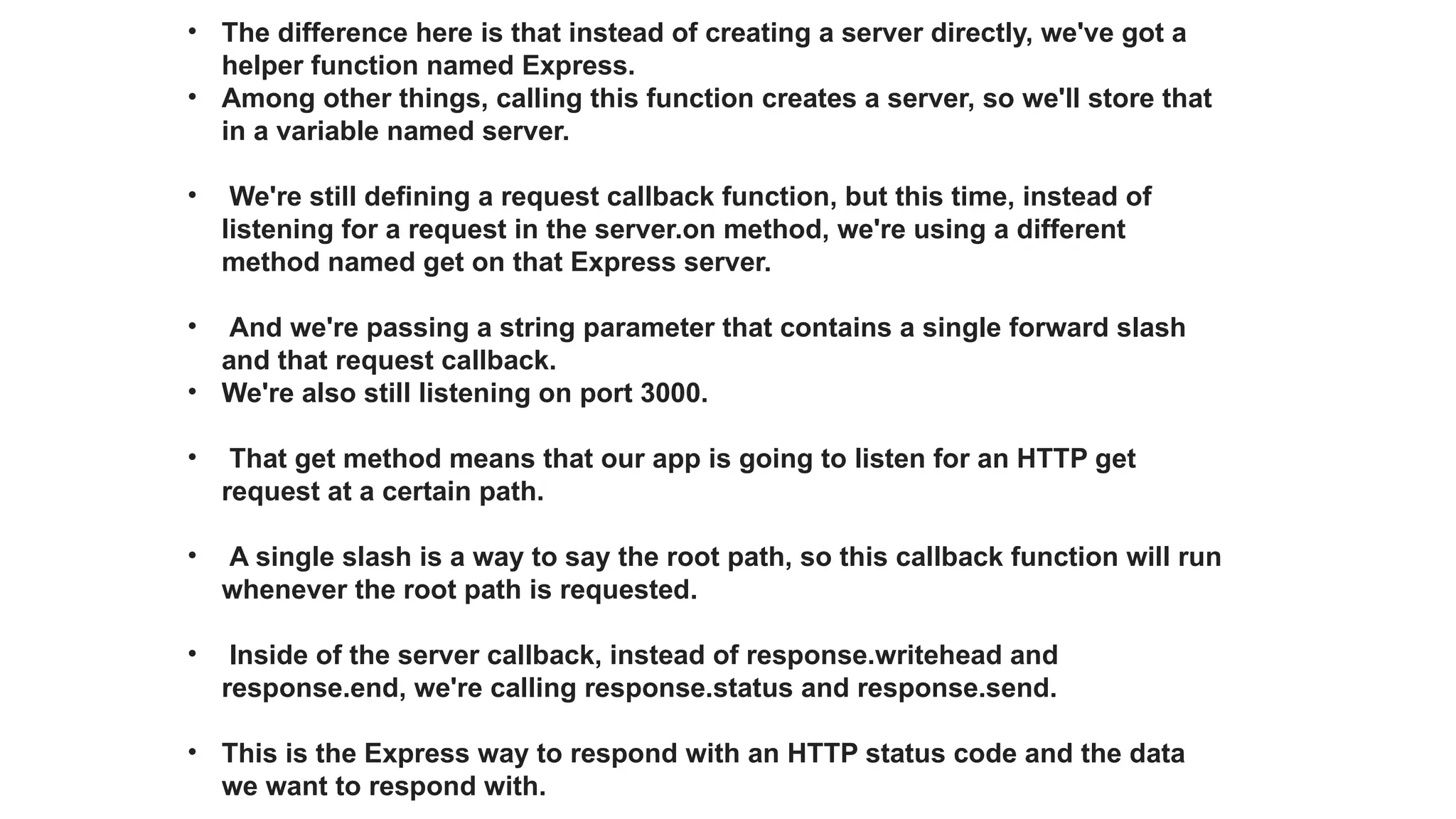 • The difference here is that instead of creating a server directly, we've got a
helper function named Express.
• Among other things, calling this function creates a server, so we'll store that
in a variable named server.
• We're still defining a request callback function, but this time, instead of
listening for a request in the server.on method, we're using a different
method named get on that Express server.
• And we're passing a string parameter that contains a single forward slash
and that request callback.
• We're also still listening on port 3000.
• That get method means that our app is going to listen for an HTTP get
request at a certain path.
• A single slash is a way to say the root path, so this callback function will run
whenever the root path is requested.
• Inside of the server callback, instead of response.writehead and
response.end, we're calling response.status and response.send.
• This is the Express way to respond with an HTTP status code and the data
we want to respond with.
 