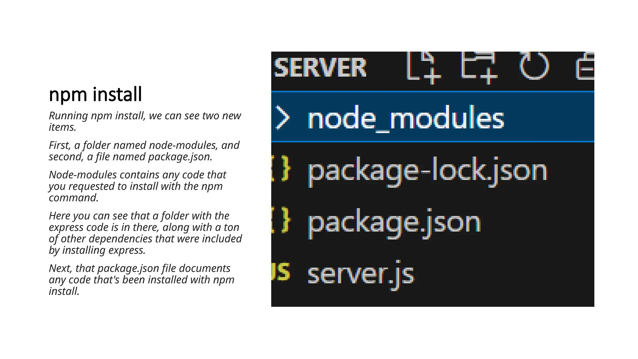 npm install
Running npm install, we can see two new
items.
First, a folder named node-modules, and
second, a file named package.json.
Node-modules contains any code that
you requested to install with the npm
command.
Here you can see that a folder with the
express code is in there, along with a ton
of other dependencies that were included
by installing express.
Next, that package.json file documents
any code that's been installed with npm
install.
 