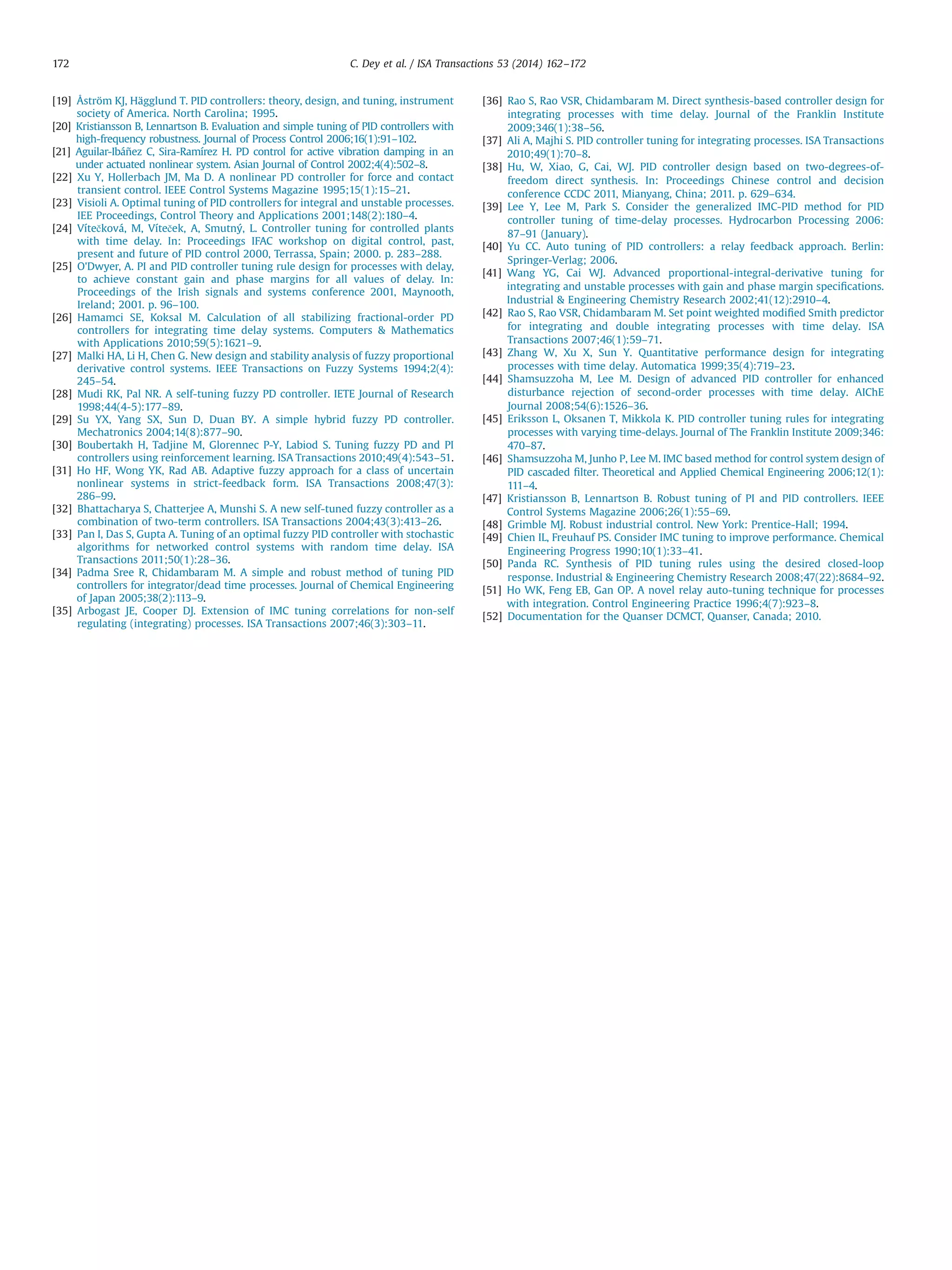 [19] Åström KJ, Hägglund T. PID controllers: theory, design, and tuning, instrument
society of America. North Carolina; 1995.
[20] Kristiansson B, Lennartson B. Evaluation and simple tuning of PID controllers with
high-frequency robustness. Journal of Process Control 2006;16(1):91–102.
[21] Aguilar-Ibáñez C, Sira-Ramírez H. PD control for active vibration damping in an
under actuated nonlinear system. Asian Journal of Control 2002;4(4):502–8.
[22] Xu Y, Hollerbach JM, Ma D. A nonlinear PD controller for force and contact
transient control. IEEE Control Systems Magazine 1995;15(1):15–21.
[23] Visioli A. Optimal tuning of PID controllers for integral and unstable processes.
IEE Proceedings, Control Theory and Applications 2001;148(2):180–4.
[24] Vítečková, M, Víteček, A, Smutný, L. Controller tuning for controlled plants
with time delay. In: Proceedings IFAC workshop on digital control, past,
present and future of PID control 2000, Terrassa, Spain; 2000. p. 283–288.
[25] O'Dwyer, A. PI and PID controller tuning rule design for processes with delay,
to achieve constant gain and phase margins for all values of delay. In:
Proceedings of the Irish signals and systems conference 2001, Maynooth,
Ireland; 2001. p. 96–100.
[26] Hamamci SE, Koksal M. Calculation of all stabilizing fractional-order PD
controllers for integrating time delay systems. Computers  Mathematics
with Applications 2010;59(5):1621–9.
[27] Malki HA, Li H, Chen G. New design and stability analysis of fuzzy proportional
derivative control systems. IEEE Transactions on Fuzzy Systems 1994;2(4):
245–54.
[28] Mudi RK, Pal NR. A self-tuning fuzzy PD controller. IETE Journal of Research
1998;44(4-5):177–89.
[29] Su YX, Yang SX, Sun D, Duan BY. A simple hybrid fuzzy PD controller.
Mechatronics 2004;14(8):877–90.
[30] Boubertakh H, Tadjine M, Glorennec P-Y, Labiod S. Tuning fuzzy PD and PI
controllers using reinforcement learning. ISA Transactions 2010;49(4):543–51.
[31] Ho HF, Wong YK, Rad AB. Adaptive fuzzy approach for a class of uncertain
nonlinear systems in strict-feedback form. ISA Transactions 2008;47(3):
286–99.
[32] Bhattacharya S, Chatterjee A, Munshi S. A new self-tuned fuzzy controller as a
combination of two-term controllers. ISA Transactions 2004;43(3):413–26.
[33] Pan I, Das S, Gupta A. Tuning of an optimal fuzzy PID controller with stochastic
algorithms for networked control systems with random time delay. ISA
Transactions 2011;50(1):28–36.
[34] Padma Sree R, Chidambaram M. A simple and robust method of tuning PID
controllers for integrator/dead time processes. Journal of Chemical Engineering
of Japan 2005;38(2):113–9.
[35] Arbogast JE, Cooper DJ. Extension of IMC tuning correlations for non-self
regulating (integrating) processes. ISA Transactions 2007;46(3):303–11.
[36] Rao S, Rao VSR, Chidambaram M. Direct synthesis-based controller design for
integrating processes with time delay. Journal of the Franklin Institute
2009;346(1):38–56.
[37] Ali A, Majhi S. PID controller tuning for integrating processes. ISA Transactions
2010;49(1):70–8.
[38] Hu, W, Xiao, G, Cai, WJ. PID controller design based on two-degrees-of-
freedom direct synthesis. In: Proceedings Chinese control and decision
conference CCDC 2011, Mianyang, China; 2011. p. 629–634.
[39] Lee Y, Lee M, Park S. Consider the generalized IMC-PID method for PID
controller tuning of time-delay processes. Hydrocarbon Processing 2006:
87–91 (January).
[40] Yu CC. Auto tuning of PID controllers: a relay feedback approach. Berlin:
Springer-Verlag; 2006.
[41] Wang YG, Cai WJ. Advanced proportional-integral-derivative tuning for
integrating and unstable processes with gain and phase margin speciﬁcations.
Industrial  Engineering Chemistry Research 2002;41(12):2910–4.
[42] Rao S, Rao VSR, Chidambaram M. Set point weighted modiﬁed Smith predictor
for integrating and double integrating processes with time delay. ISA
Transactions 2007;46(1):59–71.
[43] Zhang W, Xu X, Sun Y. Quantitative performance design for integrating
processes with time delay. Automatica 1999;35(4):719–23.
[44] Shamsuzzoha M, Lee M. Design of advanced PID controller for enhanced
disturbance rejection of second-order processes with time delay. AIChE
Journal 2008;54(6):1526–36.
[45] Eriksson L, Oksanen T, Mikkola K. PID controller tuning rules for integrating
processes with varying time-delays. Journal of The Franklin Institute 2009;346:
470–87.
[46] Shamsuzzoha M, Junho P, Lee M. IMC based method for control system design of
PID cascaded ﬁlter. Theoretical and Applied Chemical Engineering 2006;12(1):
111–4.
[47] Kristiansson B, Lennartson B. Robust tuning of PI and PID controllers. IEEE
Control Systems Magazine 2006;26(1):55–69.
[48] Grimble MJ. Robust industrial control. New York: Prentice-Hall; 1994.
[49] Chien IL, Freuhauf PS. Consider IMC tuning to improve performance. Chemical
Engineering Progress 1990;10(1):33–41.
[50] Panda RC. Synthesis of PID tuning rules using the desired closed-loop
response. Industrial  Engineering Chemistry Research 2008;47(22):8684–92.
[51] Ho WK, Feng EB, Gan OP. A novel relay auto-tuning technique for processes
with integration. Control Engineering Practice 1996;4(7):923–8.
[52] Documentation for the Quanser DCMCT, Quanser, Canada; 2010.
C. Dey et al. / ISA Transactions 53 (2014) 162–172172
 