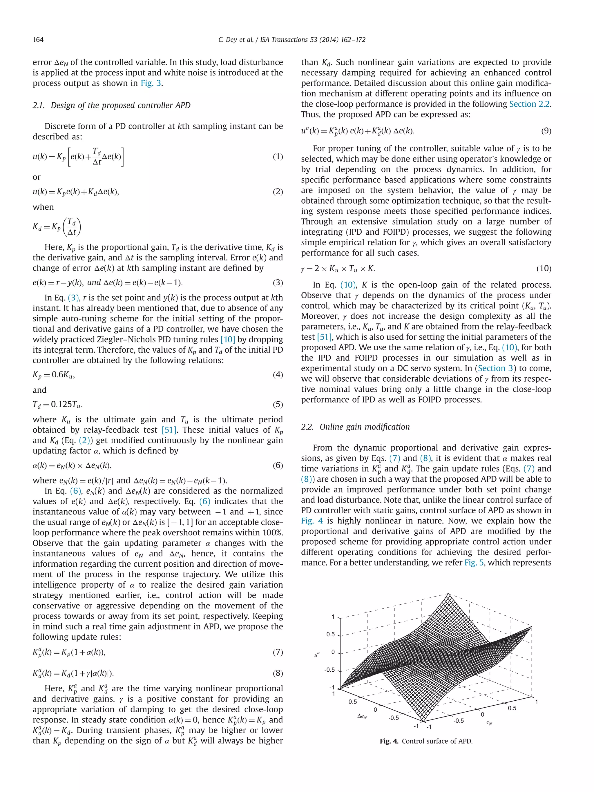 error ΔeN of the controlled variable. In this study, load disturbance
is applied at the process input and white noise is introduced at the
process output as shown in Fig. 3.
2.1. Design of the proposed controller APD
Discrete form of a PD controller at kth sampling instant can be
described as:
uðkÞ ¼ Kp eðkÞþ
Td
Δt
ΔeðkÞ
 
ð1Þ
or
uðkÞ ¼ KpeðkÞþKdΔeðkÞ; ð2Þ
when
Kd ¼ Kp
Td
Δt
 
Here, Kp is the proportional gain, Td is the derivative time, Kd is
the derivative gain, and Δt is the sampling interval. Error e(k) and
change of error Δe(k) at kth sampling instant are deﬁned by
eðkÞ ¼ rÀyðkÞ; and ΔeðkÞ ¼ eðkÞÀeðkÀ1Þ: ð3Þ
In Eq. (3), r is the set point and y(k) is the process output at kth
instant. It has already been mentioned that, due to absence of any
simple auto-tuning scheme for the initial setting of the propor-
tional and derivative gains of a PD controller, we have chosen the
widely practiced Ziegler–Nichols PID tuning rules [10] by dropping
its integral term. Therefore, the values of Kp and Td of the initial PD
controller are obtained by the following relations:
Kp ¼ 0:6Ku; ð4Þ
and
Td ¼ 0:125Tu: ð5Þ
where Ku is the ultimate gain and Tu is the ultimate period
obtained by relay-feedback test [51]. These initial values of Kp
and Kd (Eq. (2)) get modiﬁed continuously by the nonlinear gain
updating factor α, which is deﬁned by
αðkÞ ¼ eNðkÞ Â ΔeNðkÞ; ð6Þ
where eNðkÞ ¼ eðkÞ=jrj and ΔeNðkÞ ¼ eNðkÞÀeNðkÀ1Þ.
In Eq. (6), eN(k) and ΔeN(k) are considered as the normalized
values of e(k) and Δe(k), respectively. Eq. (6) indicates that the
instantaneous value of α(k) may vary between À1 and þ1, since
the usual range of eN(k) or ΔeN(k) is [À1, 1] for an acceptable close-
loop performance where the peak overshoot remains within 100%.
Observe that the gain updating parameter α changes with the
instantaneous values of eN and ΔeN, hence, it contains the
information regarding the current position and direction of move-
ment of the process in the response trajectory. We utilize this
intelligence property of α to realize the desired gain variation
strategy mentioned earlier, i.e., control action will be made
conservative or aggressive depending on the movement of the
process towards or away from its set point, respectively. Keeping
in mind such a real time gain adjustment in APD, we propose the
following update rules:
Ka
pðkÞ ¼ Kpð1þαðkÞÞ; ð7Þ
Ka
dðkÞ ¼ Kdð1þγjαðkÞjÞ: ð8Þ
Here, Ka
p and Ka
d are the time varying nonlinear proportional
and derivative gains. γ is a positive constant for providing an
appropriate variation of damping to get the desired close-loop
response. In steady state condition αðkÞ ¼ 0, hence Ka
pðkÞ ¼ Kp and
Ka
dðkÞ ¼ Kd. During transient phases, Ka
p may be higher or lower
than Kp depending on the sign of α but Ka
d will always be higher
than Kd. Such nonlinear gain variations are expected to provide
necessary damping required for achieving an enhanced control
performance. Detailed discussion about this online gain modiﬁca-
tion mechanism at different operating points and its inﬂuence on
the close-loop performance is provided in the following Section 2.2.
Thus, the proposed APD can be expressed as:
ua
ðkÞ ¼ Ka
pðkÞ eðkÞþKa
dðkÞ ΔeðkÞ: ð9Þ
For proper tuning of the controller, suitable value of γ is to be
selected, which may be done either using operator's knowledge or
by trial depending on the process dynamics. In addition, for
speciﬁc performance based applications where some constraints
are imposed on the system behavior, the value of γ may be
obtained through some optimization technique, so that the result-
ing system response meets those speciﬁed performance indices.
Through an extensive simulation study on a large number of
integrating (IPD and FOIPD) processes, we suggest the following
simple empirical relation for γ, which gives an overall satisfactory
performance for all such cases.
γ ¼ 2 Â Ku Â Tu Â K: ð10Þ
In Eq. (10), K is the open-loop gain of the related process.
Observe that γ depends on the dynamics of the process under
control, which may be characterized by its critical point (Ku, Tu).
Moreover, γ does not increase the design complexity as all the
parameters, i.e., Ku, Tu, and K are obtained from the relay-feedback
test [51], which is also used for setting the initial parameters of the
proposed APD. We use the same relation of γ, i.e., Eq. (10), for both
the IPD and FOIPD processes in our simulation as well as in
experimental study on a DC servo system. In (Section 3) to come,
we will observe that considerable deviations of γ from its respec-
tive nominal values bring only a little change in the close-loop
performance of IPD as well as FOIPD processes.
2.2. Online gain modiﬁcation
From the dynamic proportional and derivative gain expres-
sions, as given by Eqs. (7) and (8), it is evident that α makes real
time variations in Ka
p and Ka
d. The gain update rules (Eqs. (7) and
(8)) are chosen in such a way that the proposed APD will be able to
provide an improved performance under both set point change
and load disturbance. Note that, unlike the linear control surface of
PD controller with static gains, control surface of APD as shown in
Fig. 4 is highly nonlinear in nature. Now, we explain how the
proportional and derivative gains of APD are modiﬁed by the
proposed scheme for providing appropriate control action under
different operating conditions for achieving the desired perfor-
mance. For a better understanding, we refer Fig. 5, which represents
-1
-0.5
0
0.5
1
-1
-0.5
0
0.5
1
-1
-0.5
0
0.5
1
u
a
ΔeN
eN
Fig. 4. Control surface of APD.
C. Dey et al. / ISA Transactions 53 (2014) 162–172164
 