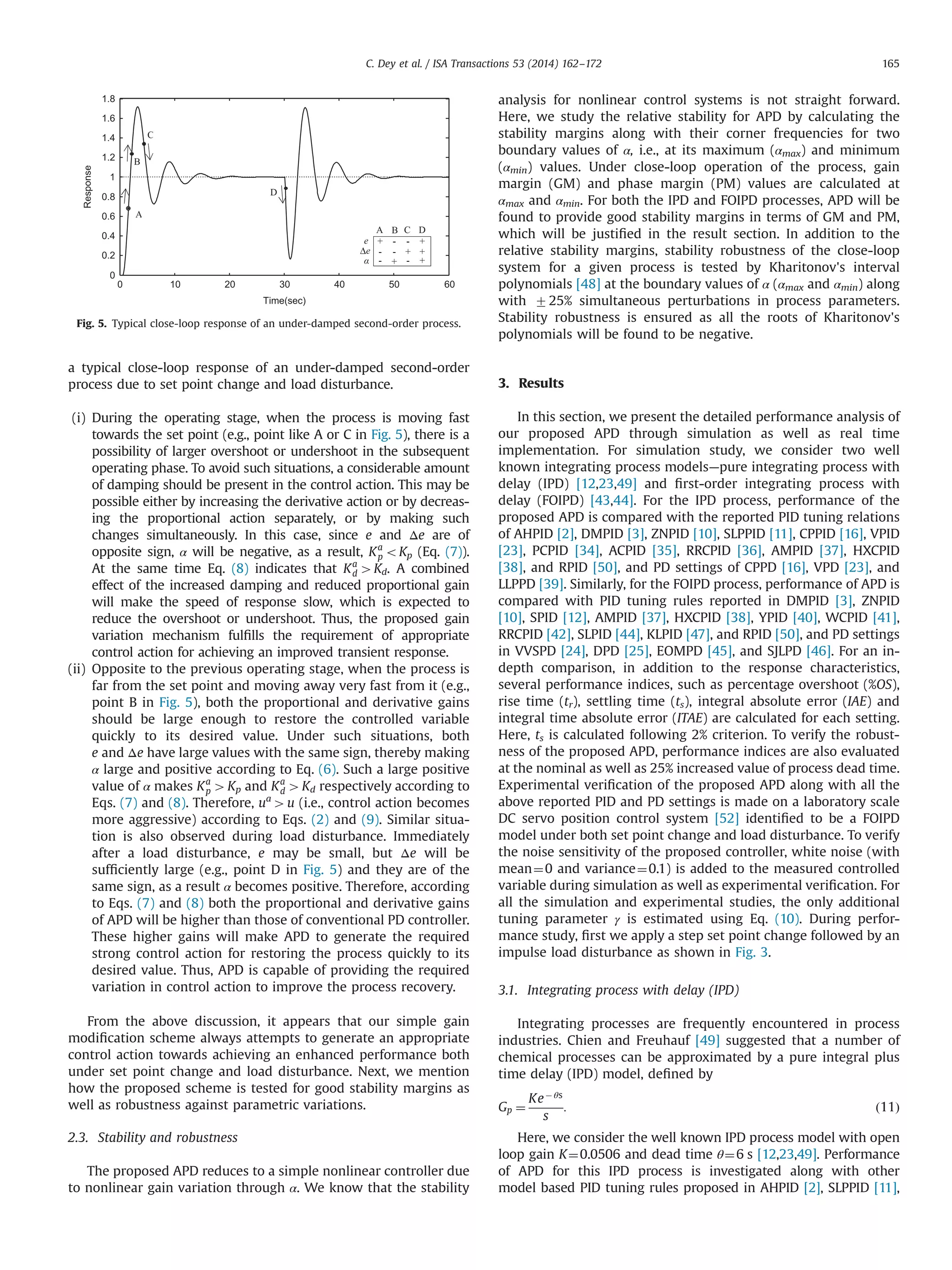 a typical close-loop response of an under-damped second-order
process due to set point change and load disturbance.
(i) During the operating stage, when the process is moving fast
towards the set point (e.g., point like A or C in Fig. 5), there is a
possibility of larger overshoot or undershoot in the subsequent
operating phase. To avoid such situations, a considerable amount
of damping should be present in the control action. This may be
possible either by increasing the derivative action or by decreas-
ing the proportional action separately, or by making such
changes simultaneously. In this case, since e and Δe are of
opposite sign, α will be negative, as a result, Ka
p oKp (Eq. (7)).
At the same time Eq. (8) indicates that Ka
d 4Kd. A combined
effect of the increased damping and reduced proportional gain
will make the speed of response slow, which is expected to
reduce the overshoot or undershoot. Thus, the proposed gain
variation mechanism fulﬁlls the requirement of appropriate
control action for achieving an improved transient response.
(ii) Opposite to the previous operating stage, when the process is
far from the set point and moving away very fast from it (e.g.,
point B in Fig. 5), both the proportional and derivative gains
should be large enough to restore the controlled variable
quickly to its desired value. Under such situations, both
e and Δe have large values with the same sign, thereby making
α large and positive according to Eq. (6). Such a large positive
value of α makes Ka
p 4Kp and Ka
d 4Kd respectively according to
Eqs. (7) and (8). Therefore, ua
4u (i.e., control action becomes
more aggressive) according to Eqs. (2) and (9). Similar situa-
tion is also observed during load disturbance. Immediately
after a load disturbance, e may be small, but Δe will be
sufﬁciently large (e.g., point D in Fig. 5) and they are of the
same sign, as a result α becomes positive. Therefore, according
to Eqs. (7) and (8) both the proportional and derivative gains
of APD will be higher than those of conventional PD controller.
These higher gains will make APD to generate the required
strong control action for restoring the process quickly to its
desired value. Thus, APD is capable of providing the required
variation in control action to improve the process recovery.
From the above discussion, it appears that our simple gain
modiﬁcation scheme always attempts to generate an appropriate
control action towards achieving an enhanced performance both
under set point change and load disturbance. Next, we mention
how the proposed scheme is tested for good stability margins as
well as robustness against parametric variations.
2.3. Stability and robustness
The proposed APD reduces to a simple nonlinear controller due
to nonlinear gain variation through α. We know that the stability
analysis for nonlinear control systems is not straight forward.
Here, we study the relative stability for APD by calculating the
stability margins along with their corner frequencies for two
boundary values of α, i.e., at its maximum (αmax) and minimum
(αmin) values. Under close-loop operation of the process, gain
margin (GM) and phase margin (PM) values are calculated at
αmax and αmin. For both the IPD and FOIPD processes, APD will be
found to provide good stability margins in terms of GM and PM,
which will be justiﬁed in the result section. In addition to the
relative stability margins, stability robustness of the close-loop
system for a given process is tested by Kharitonov's interval
polynomials [48] at the boundary values of α (αmax and αmin) along
with 725% simultaneous perturbations in process parameters.
Stability robustness is ensured as all the roots of Kharitonov's
polynomials will be found to be negative.
3. Results
In this section, we present the detailed performance analysis of
our proposed APD through simulation as well as real time
implementation. For simulation study, we consider two well
known integrating process models—pure integrating process with
delay (IPD) [12,23,49] and ﬁrst-order integrating process with
delay (FOIPD) [43,44]. For the IPD process, performance of the
proposed APD is compared with the reported PID tuning relations
of AHPID [2], DMPID [3], ZNPID [10], SLPPID [11], CPPID [16], VPID
[23], PCPID [34], ACPID [35], RRCPID [36], AMPID [37], HXCPID
[38], and RPID [50], and PD settings of CPPD [16], VPD [23], and
LLPPD [39]. Similarly, for the FOIPD process, performance of APD is
compared with PID tuning rules reported in DMPID [3], ZNPID
[10], SPID [12], AMPID [37], HXCPID [38], YPID [40], WCPID [41],
RRCPID [42], SLPID [44], KLPID [47], and RPID [50], and PD settings
in VVSPD [24], DPD [25], EOMPD [45], and SJLPD [46]. For an in-
depth comparison, in addition to the response characteristics,
several performance indices, such as percentage overshoot (%OS),
rise time (tr), settling time (ts), integral absolute error (IAE) and
integral time absolute error (ITAE) are calculated for each setting.
Here, ts is calculated following 2% criterion. To verify the robust-
ness of the proposed APD, performance indices are also evaluated
at the nominal as well as 25% increased value of process dead time.
Experimental veriﬁcation of the proposed APD along with all the
above reported PID and PD settings is made on a laboratory scale
DC servo position control system [52] identiﬁed to be a FOIPD
model under both set point change and load disturbance. To verify
the noise sensitivity of the proposed controller, white noise (with
mean¼0 and variance¼0.1) is added to the measured controlled
variable during simulation as well as experimental veriﬁcation. For
all the simulation and experimental studies, the only additional
tuning parameter γ is estimated using Eq. (10). During perfor-
mance study, ﬁrst we apply a step set point change followed by an
impulse load disturbance as shown in Fig. 3.
3.1. Integrating process with delay (IPD)
Integrating processes are frequently encountered in process
industries. Chien and Freuhauf [49] suggested that a number of
chemical processes can be approximated by a pure integral plus
time delay (IPD) model, deﬁned by
Gp ¼
KeÀ θs
s
: ð11Þ
Here, we consider the well known IPD process model with open
loop gain K¼0.0506 and dead time θ¼6 s [12,23,49]. Performance
of APD for this IPD process is investigated along with other
model based PID tuning rules proposed in AHPID [2], SLPPID [11],
0 10 20 30 40 50 60
0
0.2
0.4
0.6
0.8
1
1.2
1.4
1.6
1.8
Time(sec)
Response
A C D
e
Δe
A
B
C
D
B
Fig. 5. Typical close-loop response of an under-damped second-order process.
C. Dey et al. / ISA Transactions 53 (2014) 162–172 165
 
