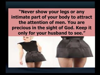 “Never show your legs or any
intimate part of your body to attract
the attention of men. You are
precious in the sight of God. Keep it
only for your husband to see.”
 