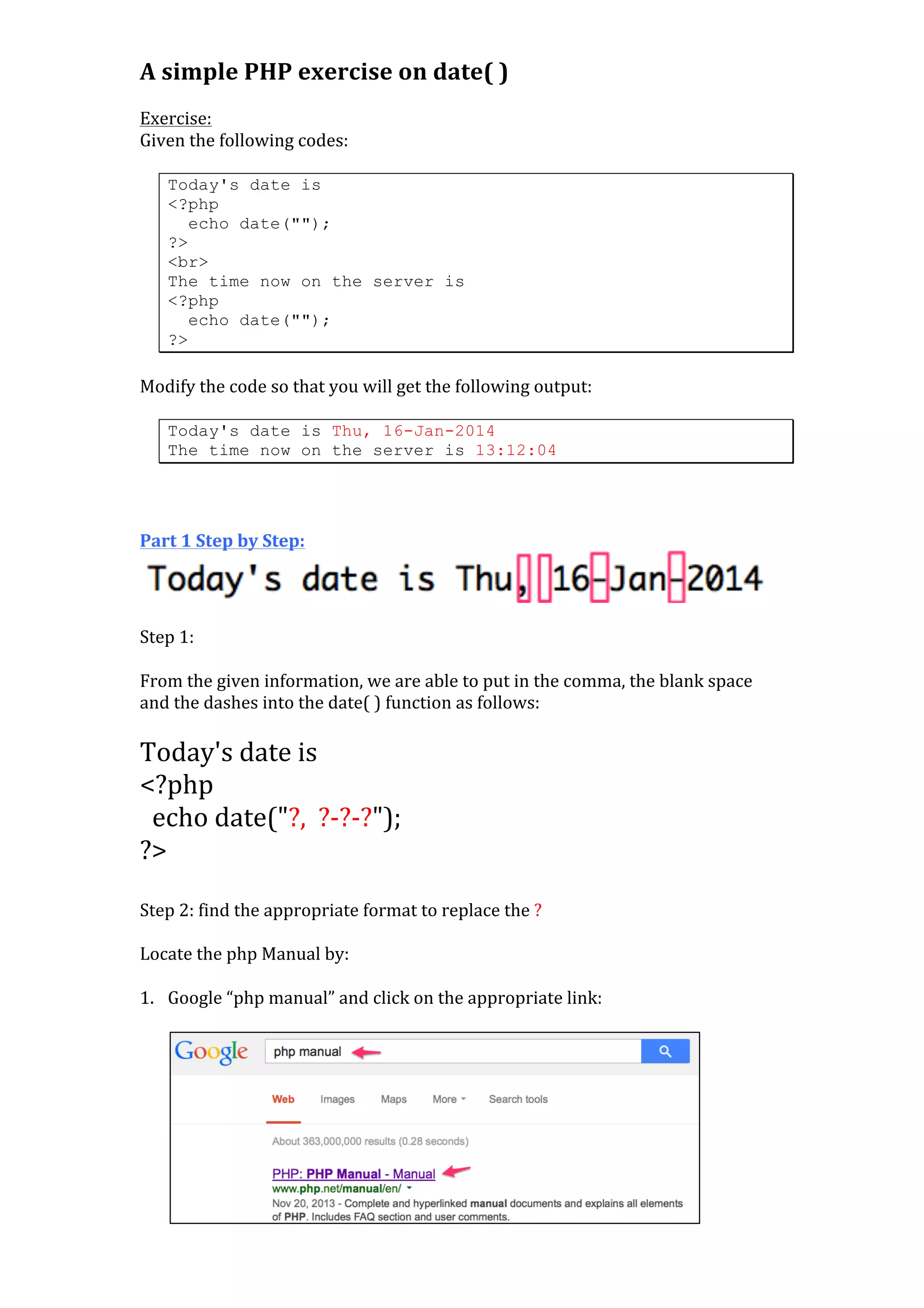 A	
  simple	
  PHP	
  exercise	
  on	
  date(	
  )	
  
	
  
Exercise:	
  
Given	
  the	
  following	
  codes:	
  
	
  

Today's date is
<?php
echo date("");
?>
<br>
The time now on the server is
<?php
echo date("");
?>

	
  
Modify	
  the	
  code	
  so	
  that	
  you	
  will	
  get	
  the	
  following	
  output:	
  
	
  
Today's date is Thu, 16-Jan-2014
The time now on the server is 13:12:04

	
  
	
  
	
  
Part	
  1	
  Step	
  by	
  Step:	
  

	
  
Step	
  1:	
  
	
  
From	
  the	
  given	
  information,	
  we	
  are	
  able	
  to	
  put	
  in	
  the	
  comma,	
  the	
  blank	
  space	
  
and	
  the	
  dashes	
  into	
  the	
  date(	
  )	
  function	
  as	
  follows:	
  
	
  

Today's	
  date	
  is	
  	
  
<?php	
  
	
  	
  echo	
  date("?,	
  	
  ?-­‐?-­‐?");	
  
?>	
  
	
  

Step	
  2:	
  find	
  the	
  appropriate	
  format	
  to	
  replace	
  the	
  ?	
  
	
  
Locate	
  the	
  php	
  Manual	
  by:	
  
	
  
1. Google	
  “php	
  manual”	
  and	
  click	
  on	
  the	
  appropriate	
  link:	
  
	
  

	
  

	
  

 