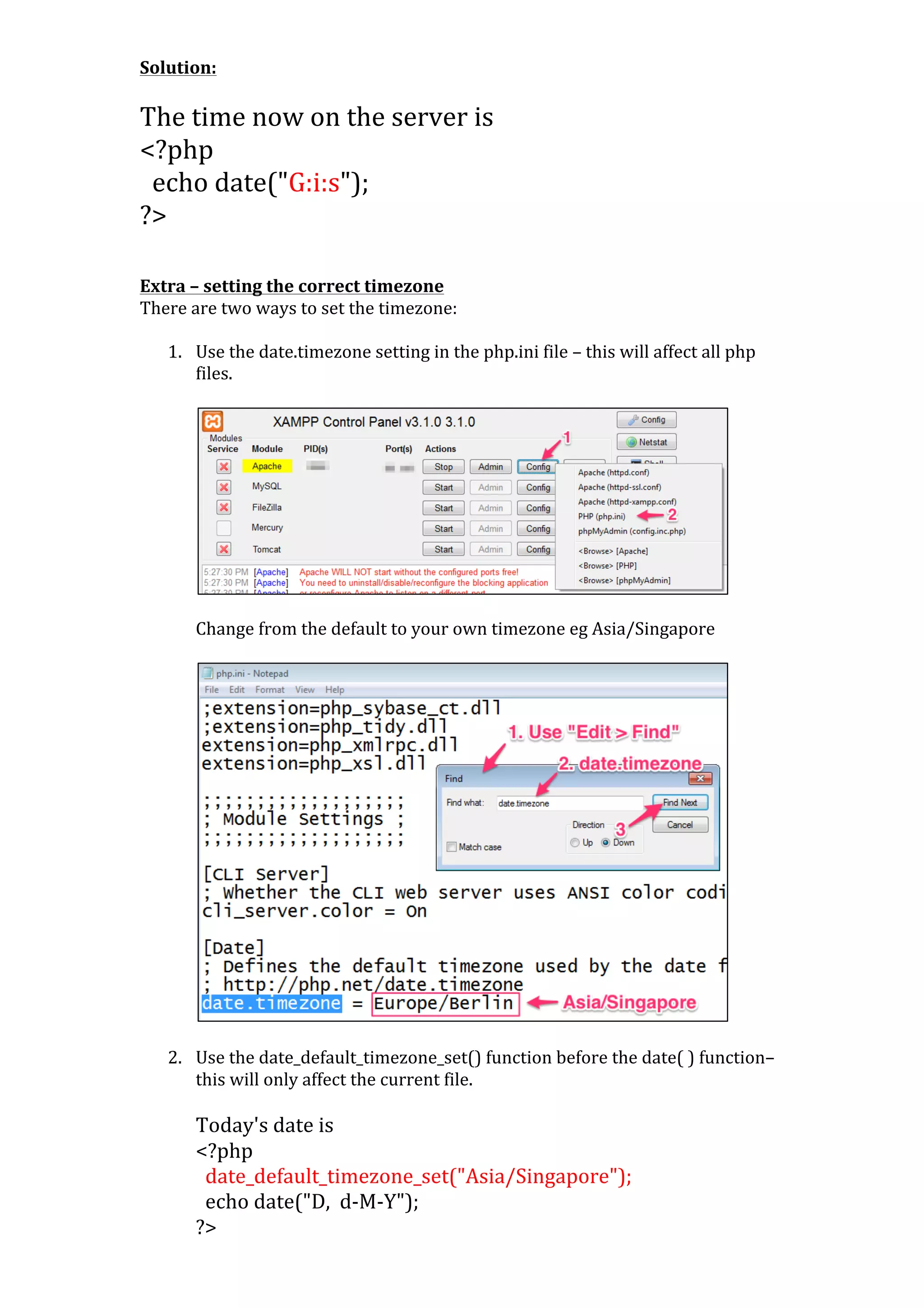 Solution:	
  
	
  

The	
  time	
  now	
  on	
  the	
  server	
  is	
  	
  
<?php	
  
	
  	
  echo	
  date("G:i:s");	
  
?>	
  
	
  
	
  
Extra	
  –	
  setting	
  the	
  correct	
  timezone	
  
There	
  are	
  two	
  ways	
  to	
  set	
  the	
  timezone:	
  
	
  
1. Use	
  the	
  date.timezone	
  setting	
  in	
  the	
  php.ini	
  file	
  –	
  this	
  will	
  affect	
  all	
  php	
  
files.	
  
	
  

	
  
Change	
  from	
  the	
  default	
  to	
  your	
  own	
  timezone	
  eg	
  Asia/Singapore	
  
	
  

	
  

	
  
	
  
2. Use	
  the	
  date_default_timezone_set()	
  function	
  before	
  the	
  date(	
  )	
  function–	
  
this	
  will	
  only	
  affect	
  the	
  current	
  file.	
  
	
  

Today's	
  date	
  is	
  	
  
<?php	
  
	
  	
  date_default_timezone_set("Asia/Singapore");	
  
	
  	
  echo	
  date("D,	
  	
  d-­‐M-­‐Y");	
  
?>	
  

 