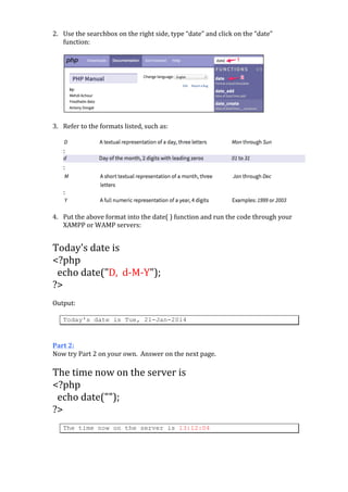  
2. Use	
  the	
  searchbox	
  on	
  the	
  right	
  side,	
  type	
  “date”	
  and	
  click	
  on	
  the	
  “date”	
  
function:	
  
	
  

	
  
3. Refer	
  to	
  the	
  formats	
  listed,	
  such	
  as:	
  
	
  

	
  

	
  

:	
  

	
  

:	
  

	
  

:	
  
	
  
4. Put	
  the	
  above	
  format	
  into	
  the	
  date(	
  )	
  function	
  and	
  run	
  the	
  code	
  through	
  your	
  
XAMPP	
  or	
  WAMP	
  servers:	
  

	
  
Today's	
  date	
  is	
  	
  
<?php	
  
	
  	
  echo	
  date("D,	
  	
  d-­‐M-­‐Y");	
  
?>	
  
	
  
Output:	
  
	
  

Today's date is Tue, 21-Jan-2014

	
  
	
  
Part	
  2:	
  
Now	
  try	
  Part	
  2	
  on	
  your	
  own.	
  	
  Answer	
  on	
  the	
  next	
  page.	
  
	
  

The	
  time	
  now	
  on	
  the	
  server	
  is	
  	
  
<?php	
  
	
  	
  echo	
  date("");	
  
?>	
  
	
  

The time now on the server is 13:12:04

	
  
	
  

	
  

	
  

 
