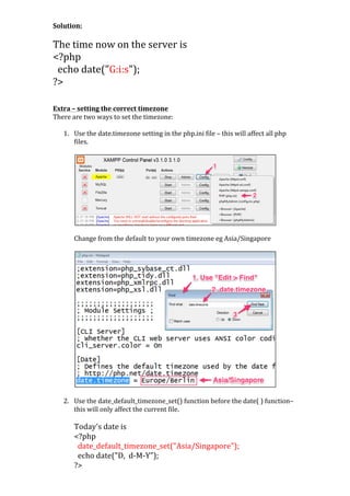 Solution:	
  
	
  

The	
  time	
  now	
  on	
  the	
  server	
  is	
  	
  
<?php	
  
	
  	
  echo	
  date("G:i:s");	
  
?>	
  
	
  
	
  
Extra	
  –	
  setting	
  the	
  correct	
  timezone	
  
There	
  are	
  two	
  ways	
  to	
  set	
  the	
  timezone:	
  
	
  
1. Use	
  the	
  date.timezone	
  setting	
  in	
  the	
  php.ini	
  file	
  –	
  this	
  will	
  affect	
  all	
  php	
  
files.	
  
	
  

	
  
Change	
  from	
  the	
  default	
  to	
  your	
  own	
  timezone	
  eg	
  Asia/Singapore	
  
	
  

	
  

	
  
	
  
2. Use	
  the	
  date_default_timezone_set()	
  function	
  before	
  the	
  date(	
  )	
  function–	
  
this	
  will	
  only	
  affect	
  the	
  current	
  file.	
  
	
  

Today's	
  date	
  is	
  	
  
<?php	
  
	
  	
  date_default_timezone_set("Asia/Singapore");	
  
	
  	
  echo	
  date("D,	
  	
  d-­‐M-­‐Y");	
  
?>	
  

 