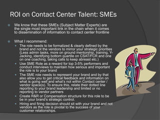 ROI on Contact Center Talent: SMEs


We know that these SMEs (Subject Matter Experts) are
the single most important link in the chain when it comes
to dissemination of information to contact center frontline



What I recommend:
 The role needs to be formalized & clearly defined by the







brand and not the vendors to mirror your strategic priorities
(Less admin tasks, more on ground mentorship, training, YJacking, identifying bottom quartile on CSAT/FCR and one
on one coaching, taking calls to keep abreast etc.)
Use SME Role as a reward for top 3-5% performers and
conduct interviews to maintain how serious and important
the role is to your brand
The SME role needs to represent your brand and by that
also allow you to get critical feedback and information on
what is going well and what’s not within Contact center /
vendor space(s). To ensure this, relate their dotted line
reporting to your brand leadership and limited or no
reporting to vendor partners
Create R&R or Compensation structure for this role to be
be in your brand’s strategic control.
Hiring and firing decision should sit with your brand and not
vendors as the role is pivotal to the success of your
customer relationships.

 