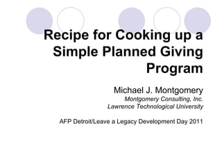 Recipe for Cooking up a Simple Planned Giving Program Michael J. Montgomery Montgomery Consulting, Inc. Lawrence Technological University AFP Detroit/Leave a Legacy Development Day 2011 