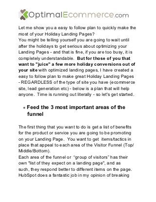 Let me show you a easy to follow plan to quickly make the
most of your Holiday Landing Pages?
You might be telling yourself you are going to wait until
after the holidays to get serious about optimizing your
Landing Pages - and that is fine, if you are too busy, it is
completely understandable. But for those of you that
want to "juice" a few more holiday conversions out of
your site with optimized landing pages, I have created a
easy to follow plan to make great Holiday Landing Pages
- REGARDLESS of the type of site you have (ecommerce
site, lead generation etc) - below is a plan that will help
anyone. Time is running out literally - so let's get started.

  ● Feed the 3 most important areas of the
    funnel

The first thing that you want to do is get a list of benefits
for the product or service you are going to be promoting
on your Landing Page. You want to get items/tactics in
place that appeal to each area of the Visitor Funnel (Top/
Middle/Bottom).
Each area of the funnel or “group of visitors” has their
own "list of they expect on a landing page", and as
such, they respond better to different items on the page.
HubSpot does a fantastic job in my opinion of breaking
 