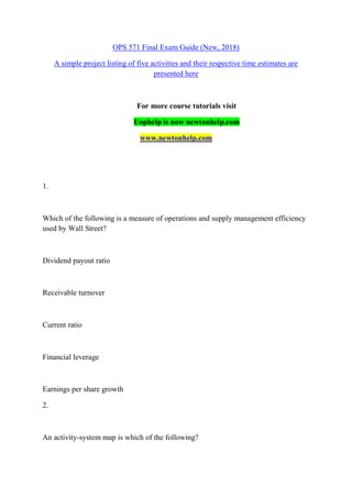 OPS 571 Final Exam Guide (New, 2018)
A simple project listing of five activities and their respective time estimates are
presented here
For more course tutorials visit
Uophelp is now newtonhelp.com
www.newtonhelp.com
1.
Which of the following is a measure of operations and supply management efficiency
used by Wall Street?
Dividend payout ratio
Receivable turnover
Current ratio
Financial leverage
Earnings per share growth
2.
An activity-system map is which of the following?
 