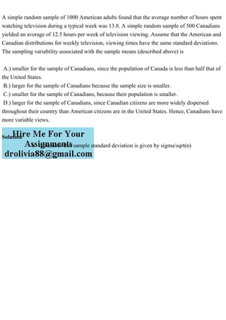 A simple random sample of 1000 American adults found that the average number of hours spent
watching television during a typical week was 13.8. A simple random sample of 500 Canadians
yielded an average of 12.5 hours per week of television viewing. Assume that the American and
Canadian distributions for weekly television, viewing times have the same standard deviations.
The sampling variability associated with the sample means (described above) is
A.) smaller for the sample of Canadians, since the population of Canada is less than half that of
the United States.
B.) larger for the sample of Canadians because the sample size is smaller.
C.) smaller for the sample of Canadians, because their population is smaller.
D.) larger for the sample of Canadians, since Canadian citizens are more widely dispersed
throughout their country than American citizens are in the United States. Hence, Canadians have
more variable views.
Solution
b. remember that sample standard deviation is given by sigma/sqrt(n)
 