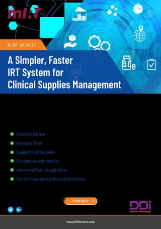 In an era of improved Regulations to guarantee patient safety, Clinical Supplies strategy should be
supported by automated systems to facilitate the process at the site and depots likewise offer more
visibility across the supply chain, leading to better quality control.
Check out Our IRT system's Features for Clinical supplies.
Key Features:
Quickest Go live
Adaptive Trials
Support D2P Supplies
Compatible with Mobile
Advanced Data Visualization
Can be integrated with medical devices
Get 70% faster delivery & 50% Faster Mid-Trial Changes with our mIRT and mIRT EXPRESS systems.
B l o g A r t i c l e
www.DDIsmart.com
Read More
A Simpler, Faster
IRT System for
Clinical Supplies Management
 