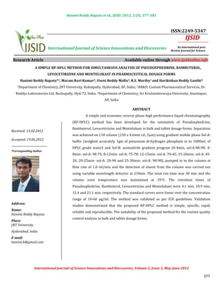 Hanimi Reddy Bapatu et al., IJSID, 2012, 2 (3), 377-385



                                                                                                        ISSN:2249-5347
                                                                                                                  IJSID
                          International Journal of Science Innovations and Discoveries                       An International peer
                                                                                                        Review Journal for Science


 Research Article                                                          Available online through www.ijsidonline.info
                  A SIMPLE RP-HPLC METHOD FOR SIMULTANEOUS ANALYSIS OF PSEUDOEPHEDRINE, BAMBUTEROL,
                          LEVOCETIRIZINE AND MONTELUKAST IN PHARMACEUTICAL DOSAGE FORMS


    1Department     of Chemistry, JNT University, Kukatpally, Hyderabad, AP, India; 2AR&D, Custom Pharmaceutical Services, Dr.
      Hanimi Reddy Bapatu*1, Maram Ravi Kumar2, Useni Reddy Mallu3, R.S. Murthy1 and Harikishan Reddy Ganthi3


   Reddys Laboratories Ltd, Bachupally, Hyd-72, India; 3Department of Chemistry, Sri Krishnadevaraya University, Anantapur,
                                                              AP, India



                                                  A simple and economic reverse phase high performance liquid chromatography
                                                                                ABSTRACT


                                         (RP-HPLC) method has been developed for the estimation of Pseudoephedrine,
                                         Bambuterol, Levocetirizine and Montelukast in bulk and tablet dosage forms. Separation
                                         was achieved on C18 column (150 x 4.6mm i.d., 5μm) using gradient mobile phase Sol-A:
Received: 13.02.2012

Accepted: 19.06.2012                     buffer (weighed accurately 1gm of potassium di-hydrogen phosphate in to 1000mL of
                                         HPLC grade water) and Sol-B: acetonitrile gradient program (0-4min, sol-A:98-98; 4-
                                         8min- sol-A: 98-75; 8-12min- sol-A: 75-70; 12-15min- sol-A: 70-45; 15-20min- sol-A: 45-
*Corresponding Author


                                         20; 20-25min- sol-A: 20-98 and 25-30min- sol-A: 98-98), pumped in to the column at
                                         flow rate of 1.0 ml/min and the detection of eluent from the column was carried out
                                         using variable wavelength detector at 210nm. The total run time was 30 min and the
                                         column oven temperature was maintained at 35°C. The retention times of
                                         Pseudoephedrine, Bambuterol, Levocetirizine and Montelukast were 4.1 min, 10.9 min,
                                         15.4 and 21.1 min, respectively. The standard curves were linear over the concentration
                                         range of 10-60 μg/ml. The method was validated as per ICH guidelines. Validation
                                         studies demonstrated that the proposed RP-HPLC method is simple, specific, rapid,
Address:

                                         reliable and reproducible. The suitability of the proposed method for the routine quality
                                                      INTRODUCTION
Name:

                                         control analysis in bulk and tablet dosage forms.
Hanimi Reddy Bapatu
Place:
JNT University,
Hyderabad, India
E-mail:
hanimi.b@gmail.com




                  International Journal of Science Innovations and Discoveries, Volume 2, Issue 3, May-June 2012

                                                                                                                                377
 