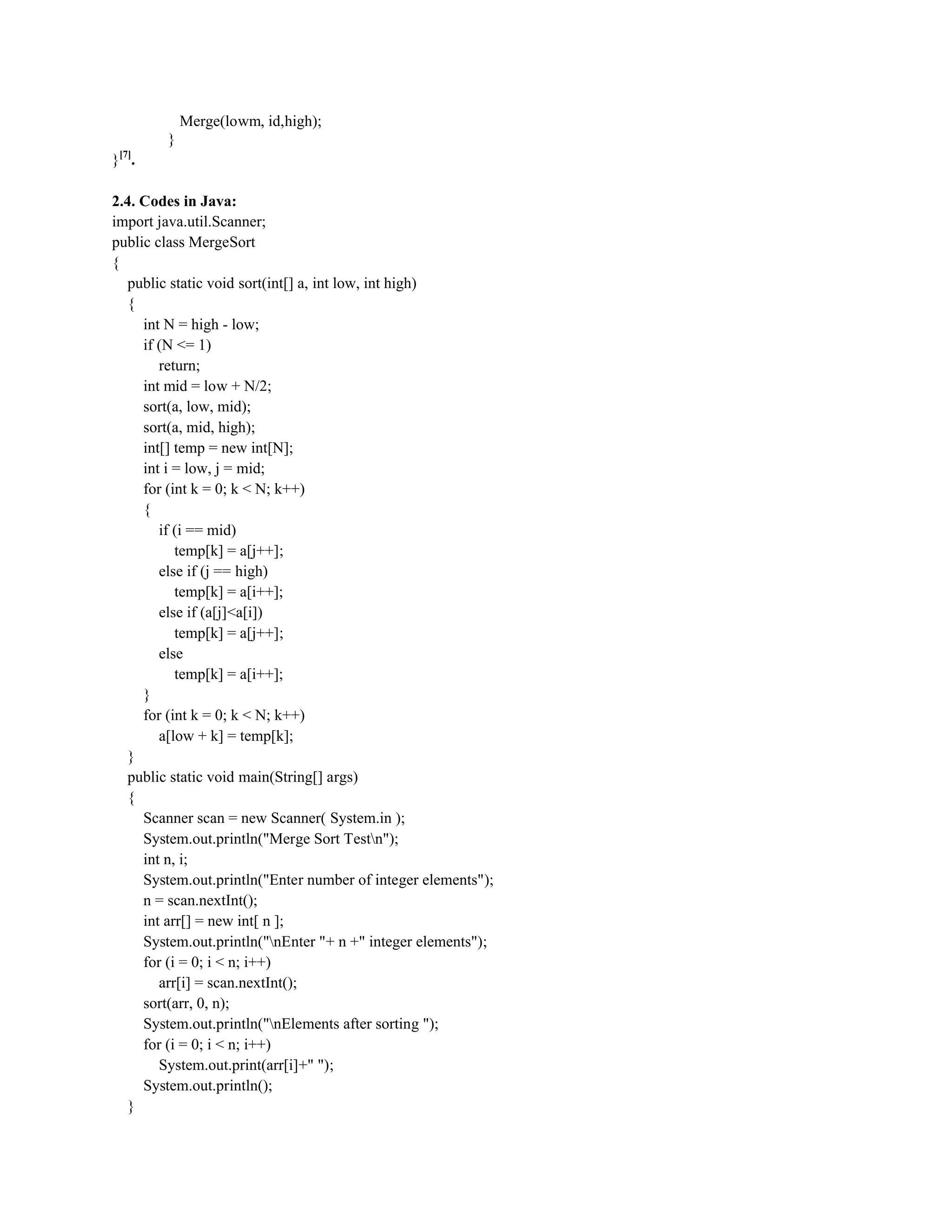 Merge(lowm, id,high);
}
}[7]
.
2.4. Codes in Java:
import java.util.Scanner;
public class MergeSort
{
public static void sort(int[] a, int low, int high)
{
int N = high - low;
if (N <= 1)
return;
int mid = low + N/2;
sort(a, low, mid);
sort(a, mid, high);
int[] temp = new int[N];
int i = low, j = mid;
for (int k = 0; k < N; k++)
{
if (i == mid)
temp[k] = a[j++];
else if (j == high)
temp[k] = a[i++];
else if (a[j]<a[i])
temp[k] = a[j++];
else
temp[k] = a[i++];
}
for (int k = 0; k < N; k++)
a[low + k] = temp[k];
}
public static void main(String[] args)
{
Scanner scan = new Scanner( System.in );
System.out.println("Merge Sort Testn");
int n, i;
System.out.println("Enter number of integer elements");
n = scan.nextInt();
int arr[] = new int[ n ];
System.out.println("nEnter "+ n +" integer elements");
for (i = 0; i < n; i++)
arr[i] = scan.nextInt();
sort(arr, 0, n);
System.out.println("nElements after sorting ");
for (i = 0; i < n; i++)
System.out.print(arr[i]+" ");
System.out.println();
}
 