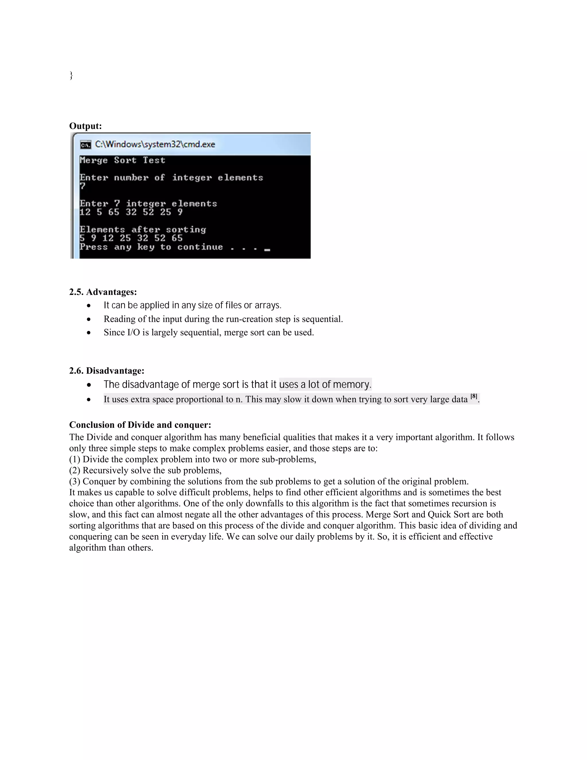}
Output:
2.5. Advantages:
 It can be applied in any size of files or arrays.
 Reading of the input during the run-creation step is sequential.
 Since I/O is largely sequential, merge sort can be used.
2.6. Disadvantage:
 The disadvantage of merge sort is that it uses a lot of memory.
 It uses extra space proportional to n. This may slow it down when trying to sort very large data [8]
.
Conclusion of Divide and conquer:
The Divide and conquer algorithm has many beneficial qualities that makes it a very important algorithm. It follows
only three simple steps to make complex problems easier, and those steps are to:
(1) Divide the complex problem into two or more sub-problems,
(2) Recursively solve the sub problems,
(3) Conquer by combining the solutions from the sub problems to get a solution of the original problem.
It makes us capable to solve difficult problems, helps to find other efficient algorithms and is sometimes the best
choice than other algorithms. One of the only downfalls to this algorithm is the fact that sometimes recursion is
slow, and this fact can almost negate all the other advantages of this process. Merge Sort and Quick Sort are both
sorting algorithms that are based on this process of the divide and conquer algorithm. This basic idea of dividing and
conquering can be seen in everyday life. We can solve our daily problems by it. So, it is efficient and effective
algorithm than others.
 