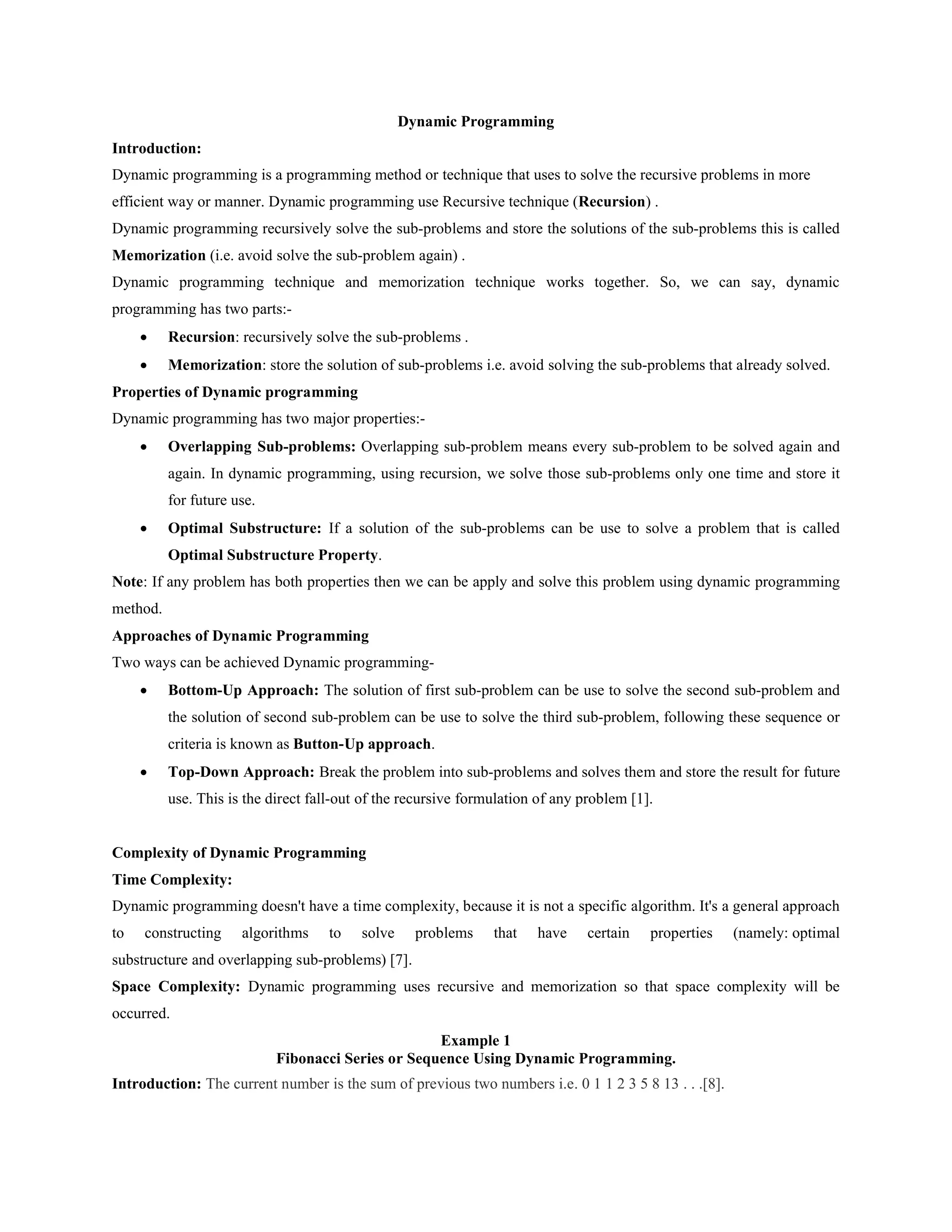 Dynamic Programming
Introduction:
Dynamic programming is a programming method or technique that uses to solve the recursive problems in more
efficient way or manner. Dynamic programming use Recursive technique (Recursion) .
Dynamic programming recursively solve the sub-problems and store the solutions of the sub-problems this is called
Memorization (i.e. avoid solve the sub-problem again) .
Dynamic programming technique and memorization technique works together. So, we can say, dynamic
programming has two parts:-
 Recursion: recursively solve the sub-problems .
 Memorization: store the solution of sub-problems i.e. avoid solving the sub-problems that already solved.
Properties of Dynamic programming
Dynamic programming has two major properties:-
 Overlapping Sub-problems: Overlapping sub-problem means every sub-problem to be solved again and
again. In dynamic programming, using recursion, we solve those sub-problems only one time and store it
for future use.
 Optimal Substructure: If a solution of the sub-problems can be use to solve a problem that is called
Optimal Substructure Property.
Note: If any problem has both properties then we can be apply and solve this problem using dynamic programming
method.
Approaches of Dynamic Programming
Two ways can be achieved Dynamic programming-
 Bottom-Up Approach: The solution of first sub-problem can be use to solve the second sub-problem and
the solution of second sub-problem can be use to solve the third sub-problem, following these sequence or
criteria is known as Button-Up approach.
 Top-Down Approach: Break the problem into sub-problems and solves them and store the result for future
use. This is the direct fall-out of the recursive formulation of any problem [1].
Complexity of Dynamic Programming
Time Complexity:
Dynamic programming doesn't have a time complexity, because it is not a specific algorithm. It's a general approach
to constructing algorithms to solve problems that have certain properties (namely: optimal
substructure and overlapping sub-problems) [7].
Space Complexity: Dynamic programming uses recursive and memorization so that space complexity will be
occurred.
Example 1
Fibonacci Series or Sequence Using Dynamic Programming.
Introduction: The current number is the sum of previous two numbers i.e. 0 1 1 2 3 5 8 13 . . .[8].
 