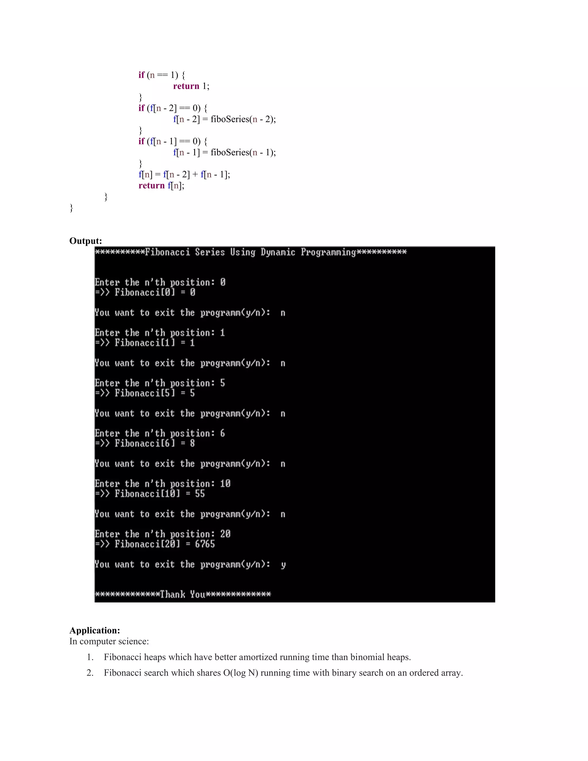 if (n == 1) {
return 1;
}
if (f[n - 2] == 0) {
f[n - 2] = fiboSeries(n - 2);
}
if (f[n - 1] == 0) {
f[n - 1] = fiboSeries(n - 1);
}
f[n] = f[n - 2] + f[n - 1];
return f[n];
}
}
Output:
Application:
In computer science:
1. Fibonacci heaps which have better amortized running time than binomial heaps.
2. Fibonacci search which shares O(log N) running time with binary search on an ordered array.
 