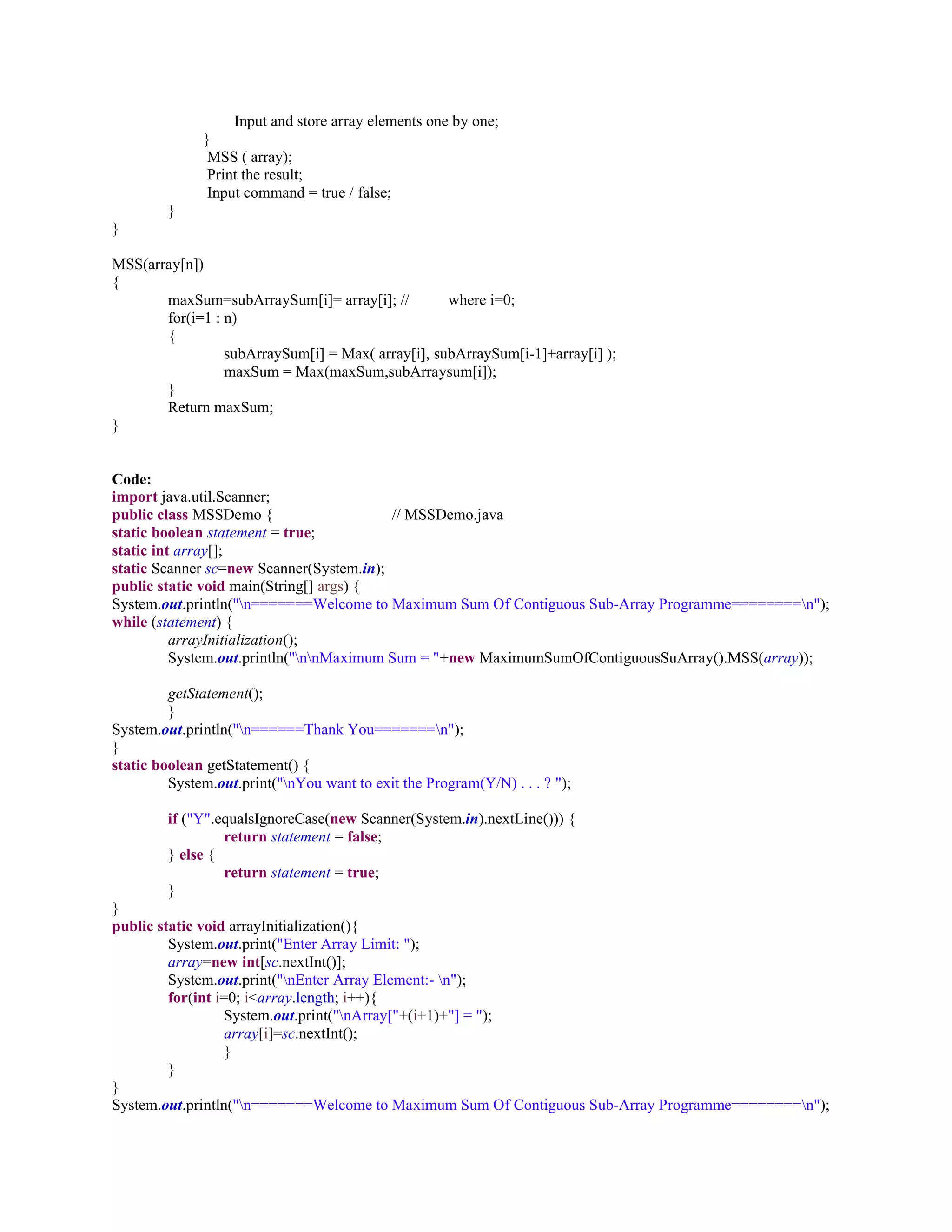 Input and store array elements one by one;
}
MSS ( array);
Print the result;
Input command = true / false;
}
}
MSS(array[n])
{
maxSum=subArraySum[i]= array[i]; // where i=0;
for(i=1 : n)
{
subArraySum[i] = Max( array[i], subArraySum[i-1]+array[i] );
maxSum = Max(maxSum,subArraysum[i]);
}
Return maxSum;
}
Code:
import java.util.Scanner;
public class MSSDemo { // MSSDemo.java
static boolean statement = true;
static int array[];
static Scanner sc=new Scanner(System.in);
public static void main(String[] args) {
System.out.println("n=======Welcome to Maximum Sum Of Contiguous Sub-Array Programme========n");
while (statement) {
arrayInitialization();
System.out.println("nnMaximum Sum = "+new MaximumSumOfContiguousSuArray().MSS(array));
getStatement();
}
System.out.println("n======Thank You=======n");
}
static boolean getStatement() {
System.out.print("nYou want to exit the Program(Y/N) . . . ? ");
if ("Y".equalsIgnoreCase(new Scanner(System.in).nextLine())) {
return statement = false;
} else {
return statement = true;
}
}
public static void arrayInitialization(){
System.out.print("Enter Array Limit: ");
array=new int[sc.nextInt()];
System.out.print("nEnter Array Element:- n");
for(int i=0; i<array.length; i++){
System.out.print("nArray["+(i+1)+"] = ");
array[i]=sc.nextInt();
}
}
}
System.out.println("n=======Welcome to Maximum Sum Of Contiguous Sub-Array Programme========n");
 