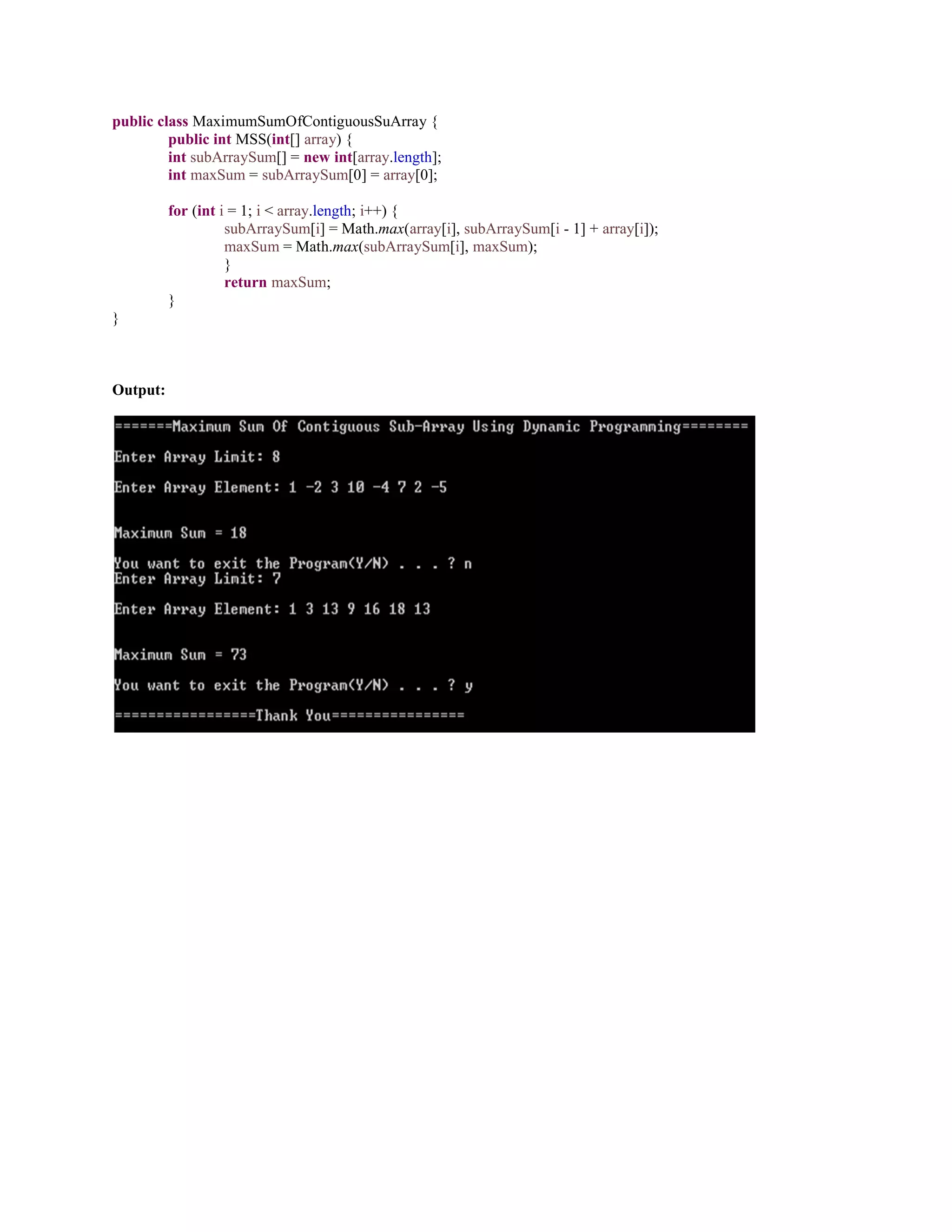 public class MaximumSumOfContiguousSuArray {
public int MSS(int[] array) {
int subArraySum[] = new int[array.length];
int maxSum = subArraySum[0] = array[0];
for (int i = 1; i < array.length; i++) {
subArraySum[i] = Math.max(array[i], subArraySum[i - 1] + array[i]);
maxSum = Math.max(subArraySum[i], maxSum);
}
return maxSum;
}
}
Output:
 