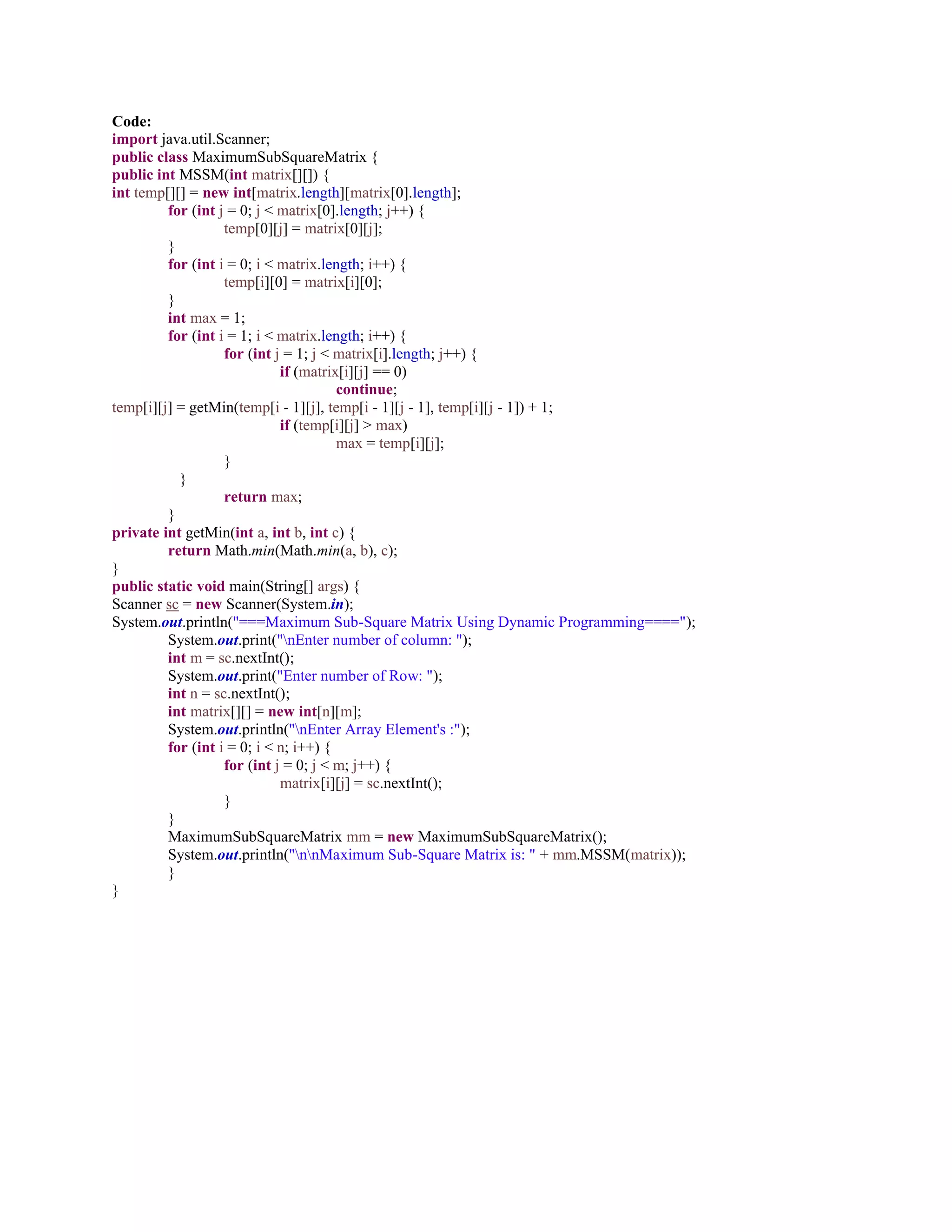 Code:
import java.util.Scanner;
public class MaximumSubSquareMatrix {
public int MSSM(int matrix[][]) {
int temp[][] = new int[matrix.length][matrix[0].length];
for (int j = 0; j < matrix[0].length; j++) {
temp[0][j] = matrix[0][j];
}
for (int i = 0; i < matrix.length; i++) {
temp[i][0] = matrix[i][0];
}
int max = 1;
for (int i = 1; i < matrix.length; i++) {
for (int j = 1; j < matrix[i].length; j++) {
if (matrix[i][j] == 0)
continue;
temp[i][j] = getMin(temp[i - 1][j], temp[i - 1][j - 1], temp[i][j - 1]) + 1;
if (temp[i][j] > max)
max = temp[i][j];
}
}
return max;
}
private int getMin(int a, int b, int c) {
return Math.min(Math.min(a, b), c);
}
public static void main(String[] args) {
Scanner sc = new Scanner(System.in);
System.out.println("===Maximum Sub-Square Matrix Using Dynamic Programming====");
System.out.print("nEnter number of column: ");
int m = sc.nextInt();
System.out.print("Enter number of Row: ");
int n = sc.nextInt();
int matrix[][] = new int[n][m];
System.out.println("nEnter Array Element's :");
for (int i = 0; i < n; i++) {
for (int j = 0; j < m; j++) {
matrix[i][j] = sc.nextInt();
}
}
MaximumSubSquareMatrix mm = new MaximumSubSquareMatrix();
System.out.println("nnMaximum Sub-Square Matrix is: " + mm.MSSM(matrix));
}
}
 